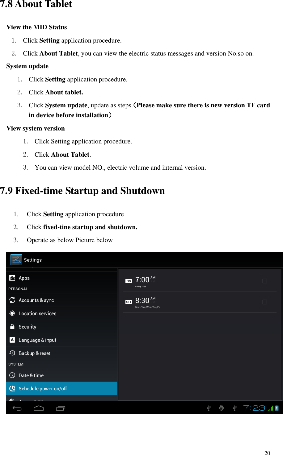       20 7.8 About Tablet View the MID Status 1. Click Setting application procedure. 2. Click About Tablet, you can view the electric status messages and version No.so on. System update 1. Click Setting application procedure. 2. Click About tablet. 3. Click System update, update as steps.（Please make sure there is new version TF card in device before installation） View system version 1. Click Setting application procedure. 2. Click About Tablet.   3. You can view model NO., electric volume and internal version. 7.9 Fixed-time Startup and Shutdown 1. Click Setting application procedure 2. Click fixed-tine startup and shutdown. 3. Operate as below Picture below  