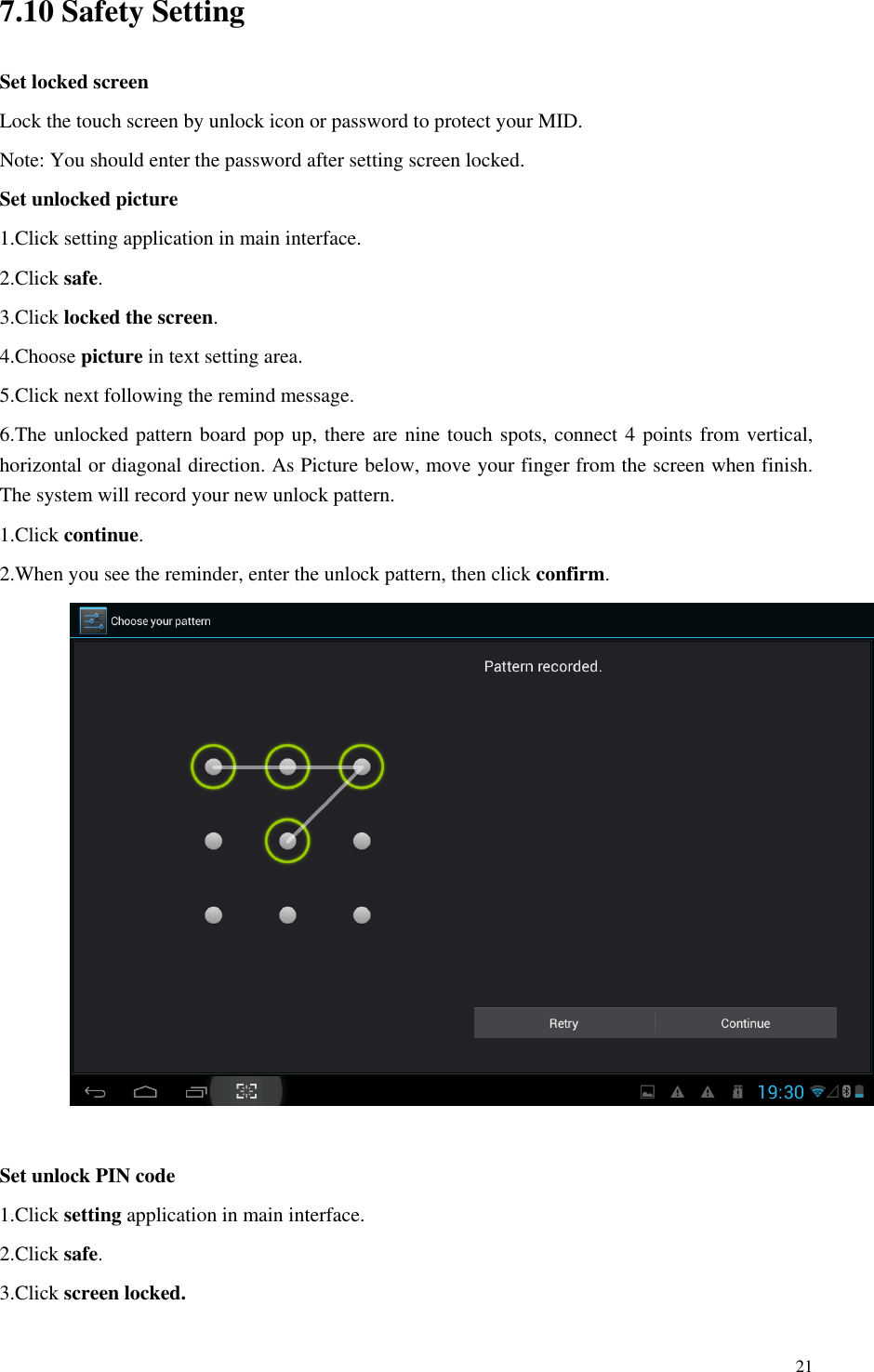       21 7.10 Safety Setting Set locked screen Lock the touch screen by unlock icon or password to protect your MID. Note: You should enter the password after setting screen locked. Set unlocked picture 1.Click setting application in main interface. 2.Click safe. 3.Click locked the screen.   4.Choose picture in text setting area. 5.Click next following the remind message. 6.The unlocked pattern board pop up, there are nine touch spots, connect 4 points from vertical, horizontal or diagonal direction. As Picture below, move your finger from the screen when finish. The system will record your new unlock pattern. 1.Click continue. 2.When you see the reminder, enter the unlock pattern, then click confirm.   Set unlock PIN code 1.Click setting application in main interface. 2.Click safe. 3.Click screen locked. 