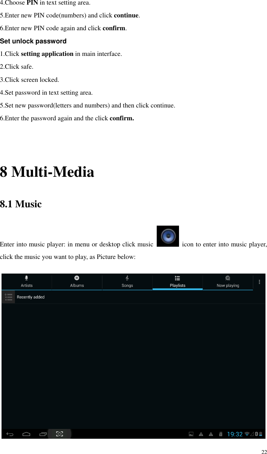       22 4.Choose PIN in text setting area.   5.Enter new PIN code(numbers) and click continue. 6.Enter new PIN code again and click confirm. Set unlock password 1.Click setting application in main interface.   2.Click safe. 3.Click screen locked. 4.Set password in text setting area. 5.Set new password(letters and numbers) and then click continue. 6.Enter the password again and the click confirm.   8 Multi-Media 8.1 Music Enter into music player: in menu or desktop click music    icon to enter into music player, click the music you want to play, as Picture below:     