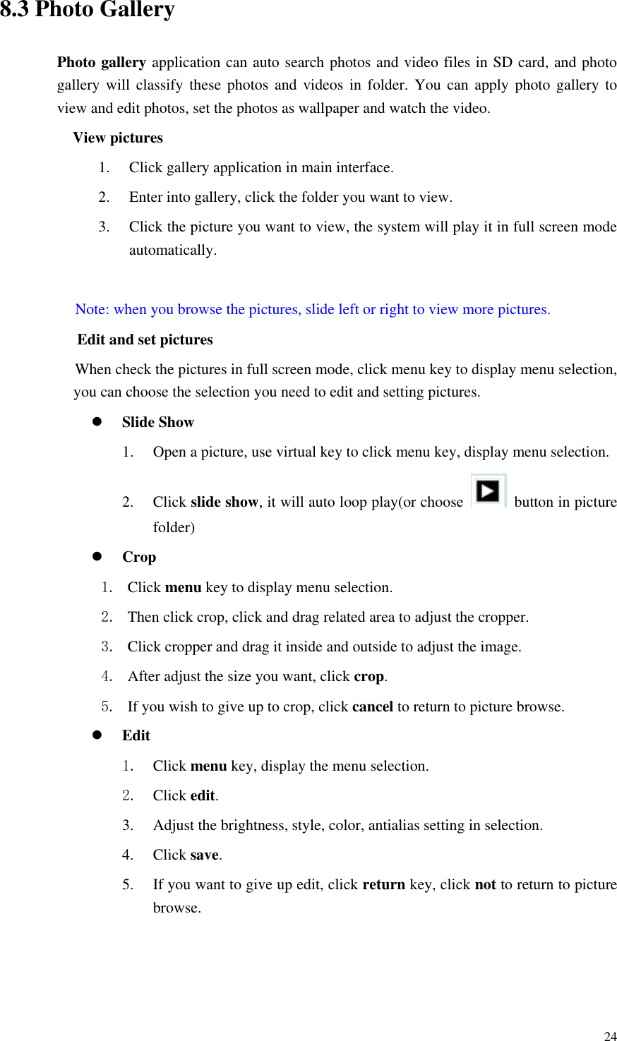       24 8.3 Photo Gallery Photo gallery application can auto search photos and video files in SD card, and photo gallery will classify these photos  and  videos  in  folder. You can apply photo gallery to view and edit photos, set the photos as wallpaper and watch the video. View pictures 1. Click gallery application in main interface. 2. Enter into gallery, click the folder you want to view. 3. Click the picture you want to view, the system will play it in full screen mode automatically.    Note: when you browse the pictures, slide left or right to view more pictures.           Edit and set pictures           When check the pictures in full screen mode, click menu key to display menu selection, you can choose the selection you need to edit and setting pictures.  Slide Show 1. Open a picture, use virtual key to click menu key, display menu selection. 2. Click slide show, it will auto loop play(or choose    button in picture folder)  Crop 1. Click menu key to display menu selection. 2. Then click crop, click and drag related area to adjust the cropper. 3. Click cropper and drag it inside and outside to adjust the image. 4. After adjust the size you want, click crop. 5. If you wish to give up to crop, click cancel to return to picture browse.  Edit 1. Click menu key, display the menu selection.   2. Click edit. 3. Adjust the brightness, style, color, antialias setting in selection.   4. Click save. 5. If you want to give up edit, click return key, click not to return to picture browse.  