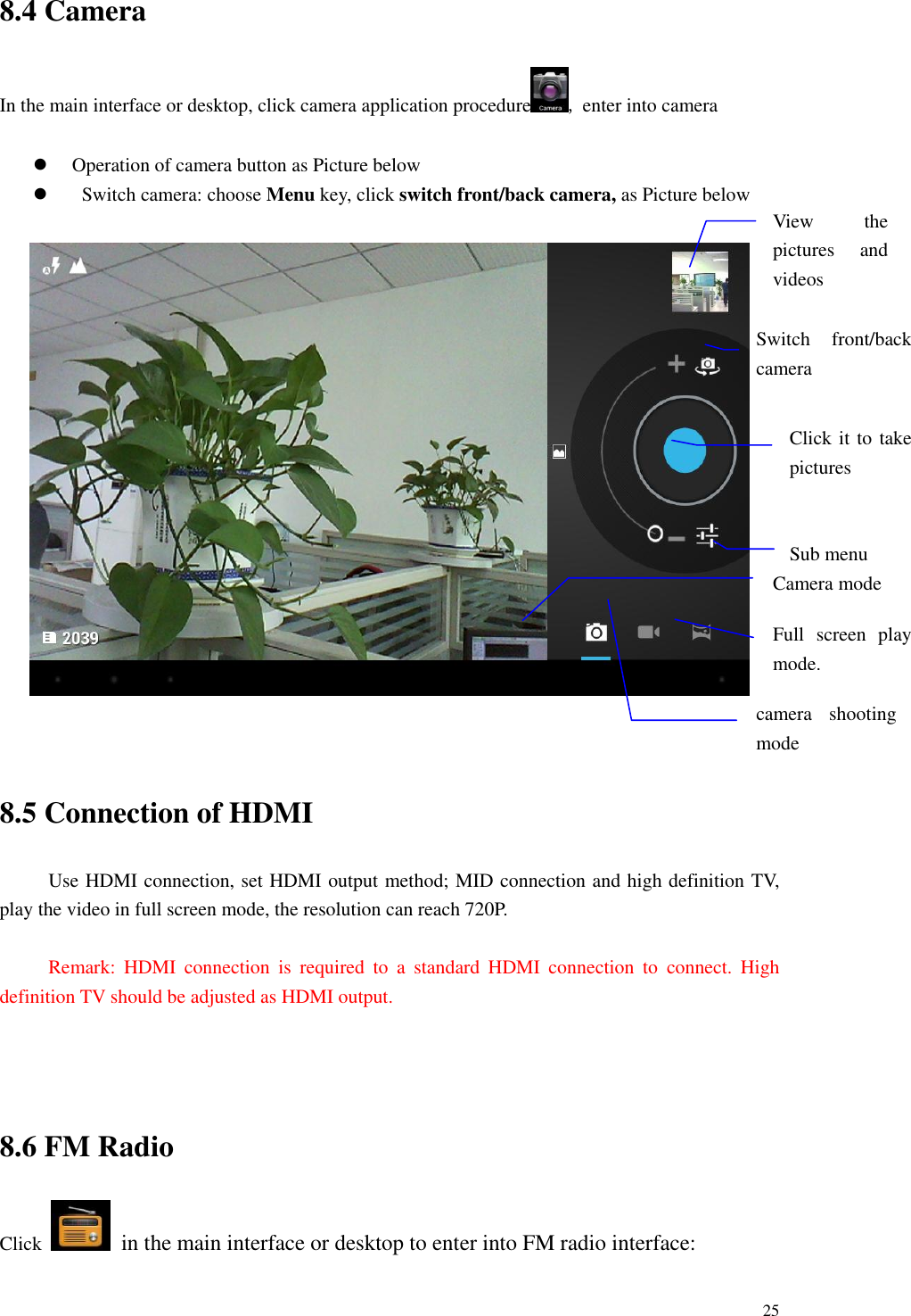       25 8.4 Camera In the main interface or desktop, click camera application procedure , enter into camera   Operation of camera button as Picture below    Switch camera: choose Menu key, click switch front/back camera, as Picture below     8.5 Connection of HDMI Use HDMI connection, set HDMI output method; MID connection and high definition TV, play the video in full screen mode, the resolution can reach 720P.  Remark:  HDMI  connection  is  required  to  a  standard  HDMI  connection  to  connect.  High definition TV should be adjusted as HDMI output.  8.6 FM Radio Click    in the main interface or desktop to enter into FM radio interface: View  the pictures  and videos  Switch  front/back camera  Click it to take pictures    Sub menu  Full  screen  play mode.  camera  shooting mode  Camera mode 