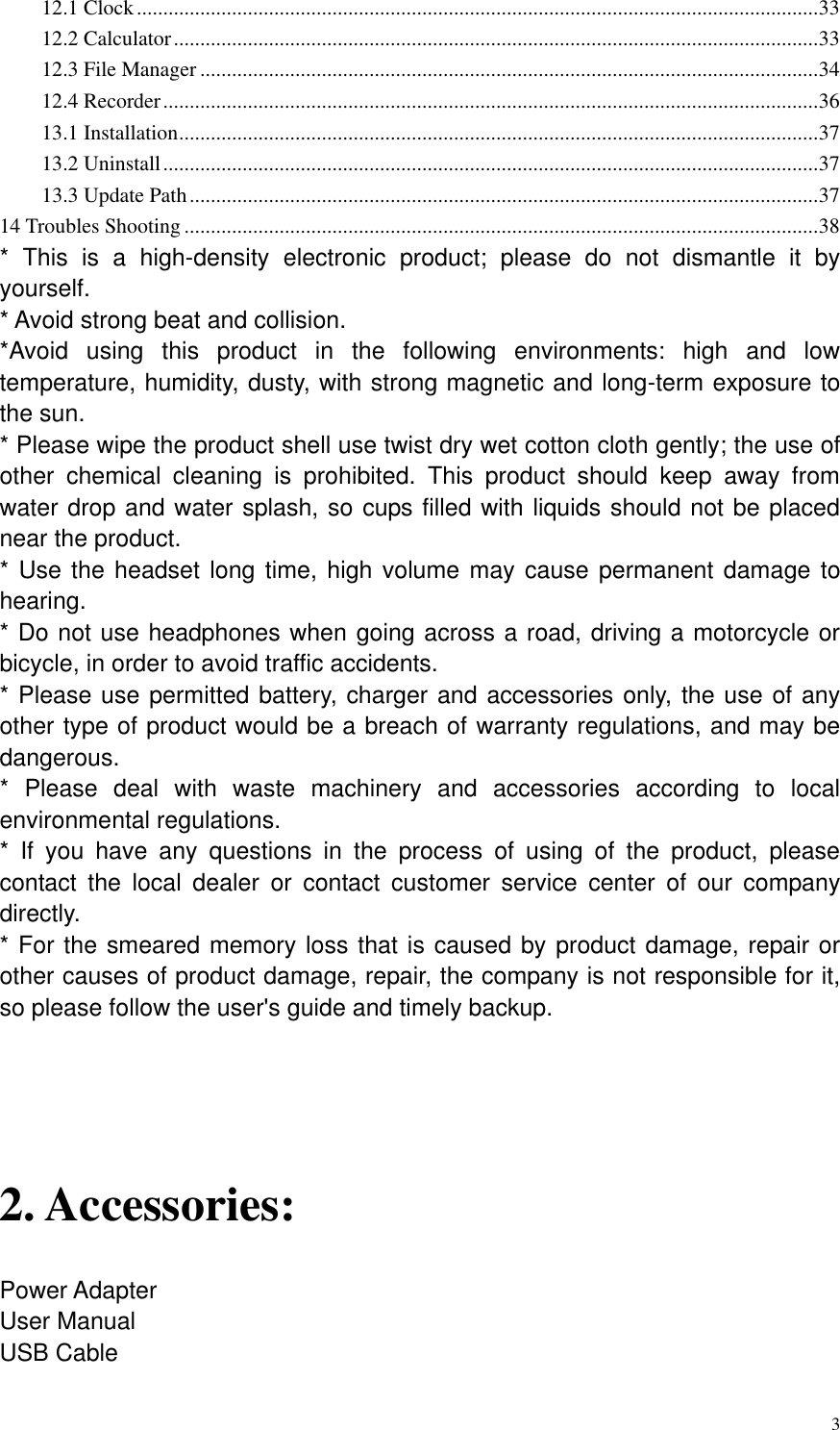       3 12.1 Clock ................................................................................................................................. 33 12.2 Calculator .......................................................................................................................... 33 12.3 File Manager ..................................................................................................................... 34 12.4 Recorder ............................................................................................................................ 36 13.1 Installation ......................................................................................................................... 37 13.2 Uninstall ............................................................................................................................ 37 13.3 Update Path ....................................................................................................................... 37 14 Troubles Shooting ........................................................................................................................ 38 *  This  is  a  high-density  electronic  product;  please  do  not  dismantle  it  by yourself. * Avoid strong beat and collision. *Avoid  using  this  product  in  the  following  environments:  high  and  low temperature, humidity, dusty, with strong magnetic and long-term exposure to the sun.   * Please wipe the product shell use twist dry wet cotton cloth gently; the use of other  chemical  cleaning  is  prohibited.  This  product  should  keep  away  from water drop and water splash, so cups filled with liquids should not be placed near the product. * Use the headset long time, high volume may cause permanent damage to hearing.   * Do not use headphones when going across a road, driving a motorcycle or bicycle, in order to avoid traffic accidents. * Please use permitted battery, charger and accessories only, the use of any other type of product would be a breach of warranty regulations, and may be dangerous. *  Please  deal  with  waste  machinery  and  accessories  according  to  local environmental regulations. *  If  you  have  any  questions  in  the  process  of  using  of  the  product,  please contact  the  local  dealer  or  contact  customer  service  center  of  our  company directly.   * For the smeared memory loss that is caused by product damage, repair or other causes of product damage, repair, the company is not responsible for it, so please follow the user&apos;s guide and timely backup.  2. Accessories: Power Adapter   User Manual USB Cable 