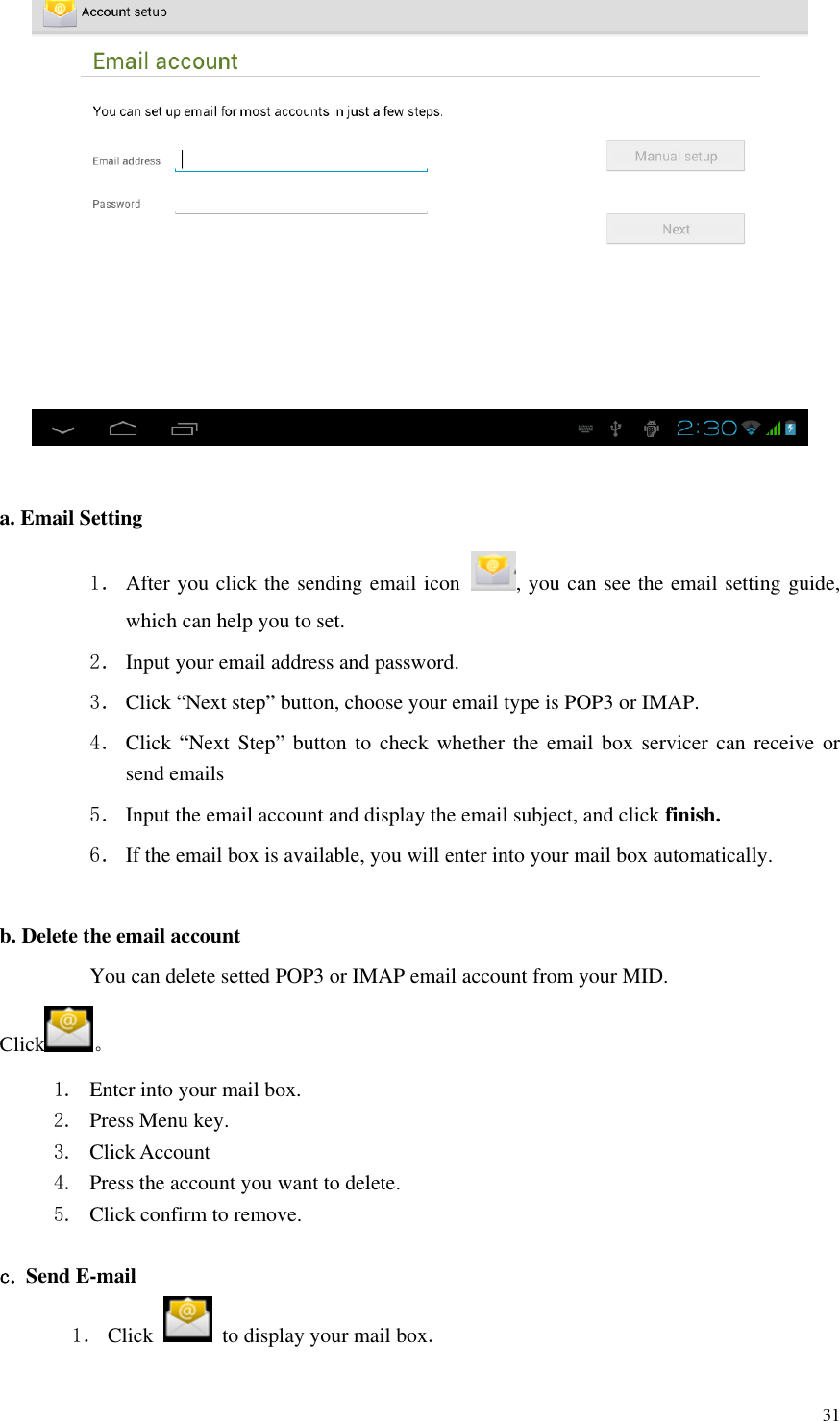       31   a. Email Setting 1． After you click the sending email icon  , you can see the email setting guide, which can help you to set.   2． Input your email address and password. 3． Click “Next step” button, choose your email type is POP3 or IMAP. 4． Click  “Next  Step” button to check whether the email box servicer can receive or send emails 5． Input the email account and display the email subject, and click finish. 6． If the email box is available, you will enter into your mail box automatically.  b. Delete the email account You can delete setted POP3 or IMAP email account from your MID. Click 。 1. Enter into your mail box. 2. Press Menu key. 3. Click Account 4. Press the account you want to delete. 5. Click confirm to remove.  c. Send E-mail 1． Click    to display your mail box. 