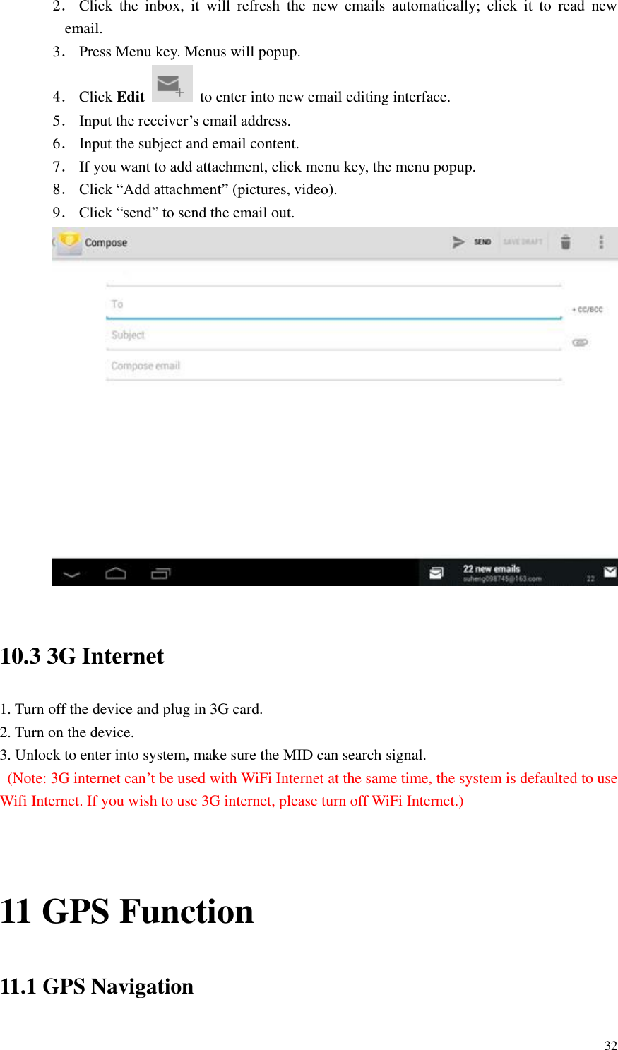       32 2． Click  the  inbox,  it  will  refresh  the  new  emails  automatically;  click  it  to  read  new email. 3． Press Menu key. Menus will popup. 4． Click Edit   to enter into new email editing interface. 5． Input the receiver’s email address.   6． Input the subject and email content. 7． If you want to add attachment, click menu key, the menu popup. 8． Click “Add attachment” (pictures, video). 9． Click “send” to send the email out.   10.3 3G Internet 1. Turn off the device and plug in 3G card. 2. Turn on the device. 3. Unlock to enter into system, make sure the MID can search signal.   (Note: 3G internet can’t be used with WiFi Internet at the same time, the system is defaulted to use Wifi Internet. If you wish to use 3G internet, please turn off WiFi Internet.)   11 GPS Function 11.1 GPS Navigation 