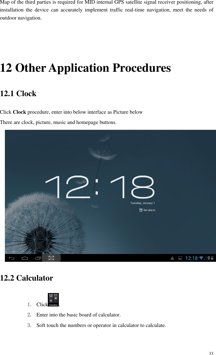       33  Map of the third parties is required for MID internal GPS satellite signal receiver positioning, after installation  the  device  can  accurately  implement  traffic  real-time  navigation,  meet  the  needs  of outdoor navigation.  12 Other Application Procedures 12.1 Clock Click Clock procedure, enter into below interface as Picture below There are clock, picture, music and homepage buttons.  12.2 Calculator 1. Click . 2. Enter into the basic board of calculator. 3. Soft touch the numbers or operator in calculator to calculate.   