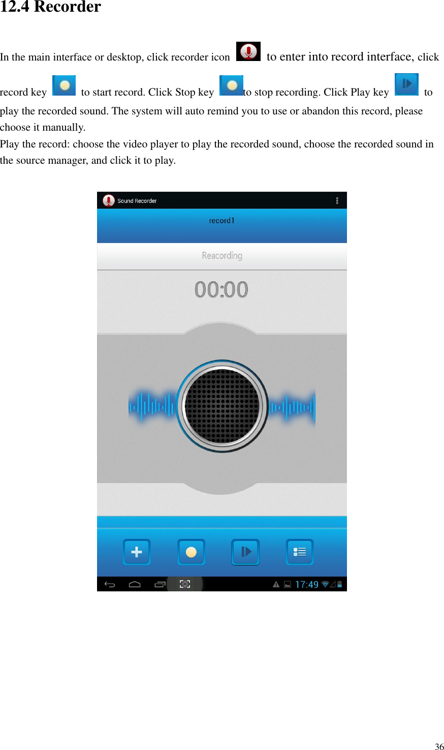       36 12.4 Recorder In the main interface or desktop, click recorder icon   to enter into record interface, click record key    to start record. Click Stop key  to stop recording. Click Play key    to play the recorded sound. The system will auto remind you to use or abandon this record, please choose it manually. Play the record: choose the video player to play the recorded sound, choose the recorded sound in the source manager, and click it to play.          