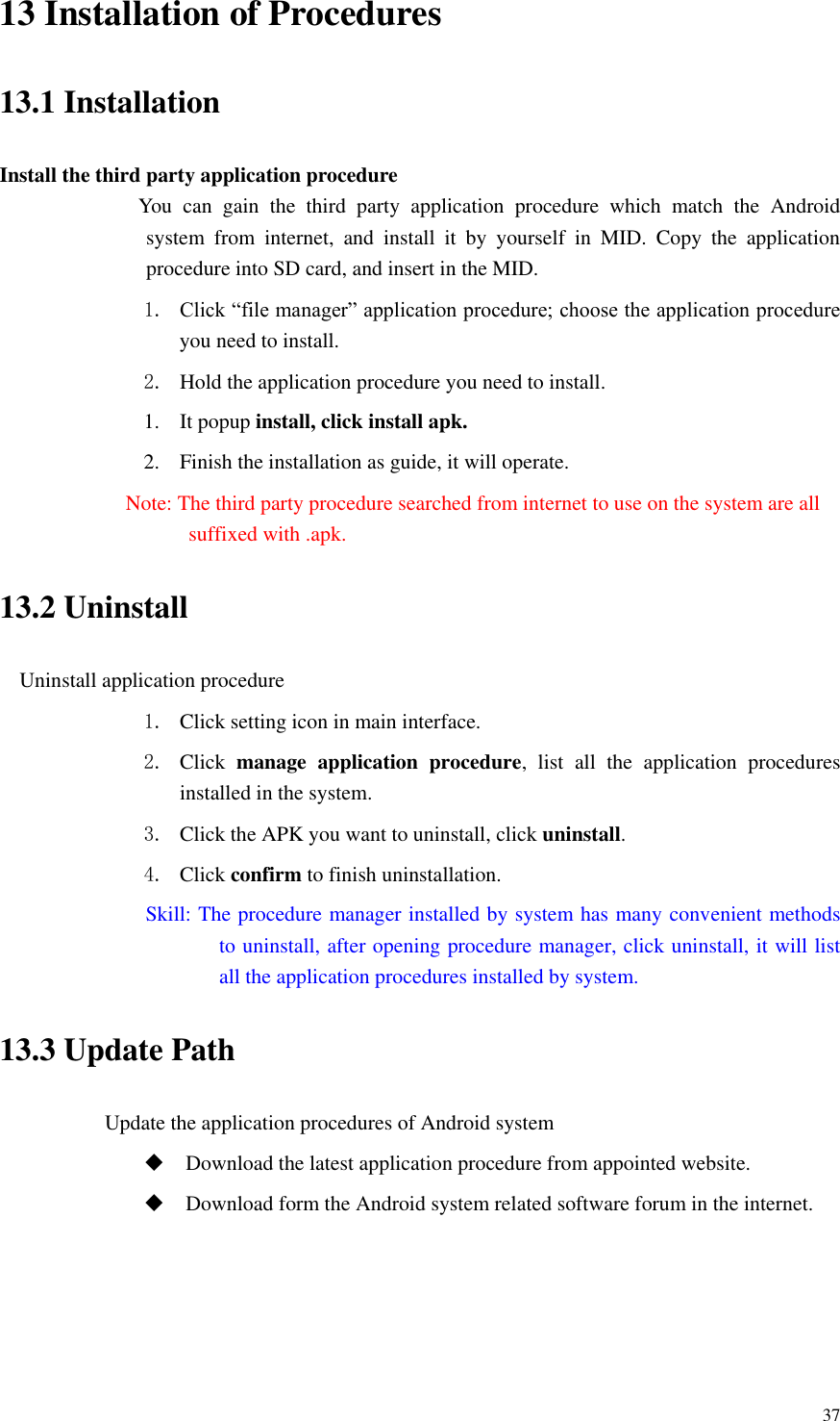       37 13 Installation of Procedures 13.1 Installation Install the third party application procedure         You  can  gain  the  third  party  application  procedure  which  match  the  Android system  from  internet,  and  install  it  by  yourself  in  MID.  Copy  the  application procedure into SD card, and insert in the MID. 1. Click “file manager” application procedure; choose the application procedure you need to install. 2. Hold the application procedure you need to install. 1. It popup install, click install apk. 2. Finish the installation as guide, it will operate.         Note: The third party procedure searched from internet to use on the system are all suffixed with .apk. 13.2 Uninstall Uninstall application procedure 1. Click setting icon in main interface. 2. Click  manage  application  procedure,  list  all  the  application  procedures installed in the system. 3. Click the APK you want to uninstall, click uninstall.   4. Click confirm to finish uninstallation.                         Skill: The procedure manager installed by system has many convenient methods to uninstall, after opening procedure manager, click uninstall, it will list all the application procedures installed by system. 13.3 Update Path                     Update the application procedures of Android system  Download the latest application procedure from appointed website.  Download form the Android system related software forum in the internet. 