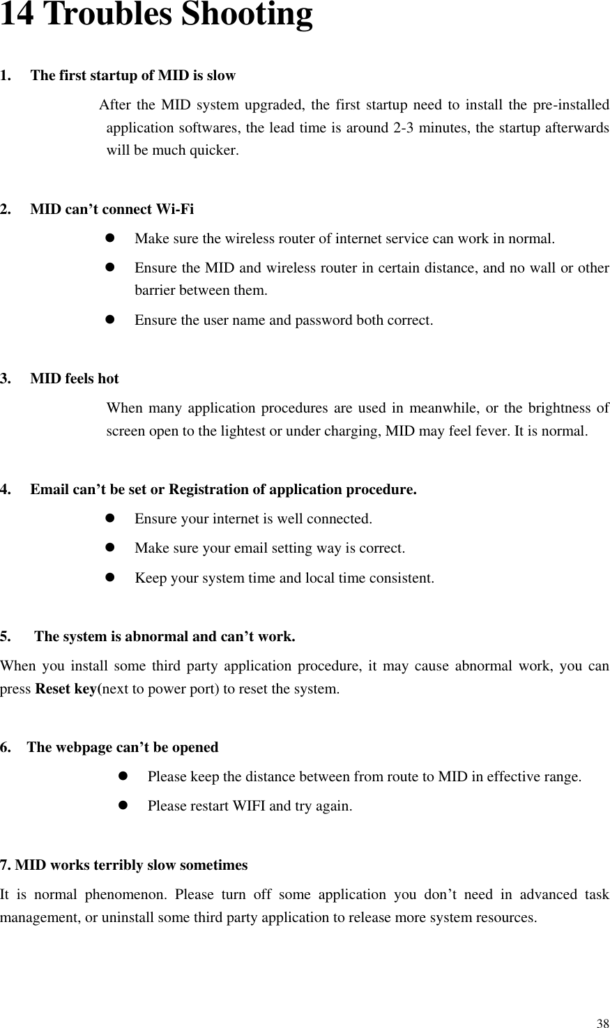       38 14 Troubles Shooting 1. The first startup of MID is slow                   After the MID  system upgraded, the  first startup need to install the  pre-installed application softwares, the lead time is around 2-3 minutes, the startup afterwards will be much quicker.  2. MID can’t connect Wi-Fi  Make sure the wireless router of internet service can work in normal.  Ensure the MID and wireless router in certain distance, and no wall or other barrier between them.  Ensure the user name and password both correct.  3. MID feels hot When many application procedures are used in meanwhile, or the brightness of screen open to the lightest or under charging, MID may feel fever. It is normal.  4. Email can’t be set or Registration of application procedure.  Ensure your internet is well connected.  Make sure your email setting way is correct.  Keep your system time and local time consistent.    5.      The system is abnormal and can’t work. When you install some third party application procedure, it may cause  abnormal work, you can press Reset key(next to power port) to reset the system.    6.    The webpage can’t be opened  Please keep the distance between from route to MID in effective range.  Please restart WIFI and try again.  7. MID works terribly slow sometimes It  is  normal  phenomenon.  Please  turn  off  some  application  you  don’t  need  in  advanced  task management, or uninstall some third party application to release more system resources.   