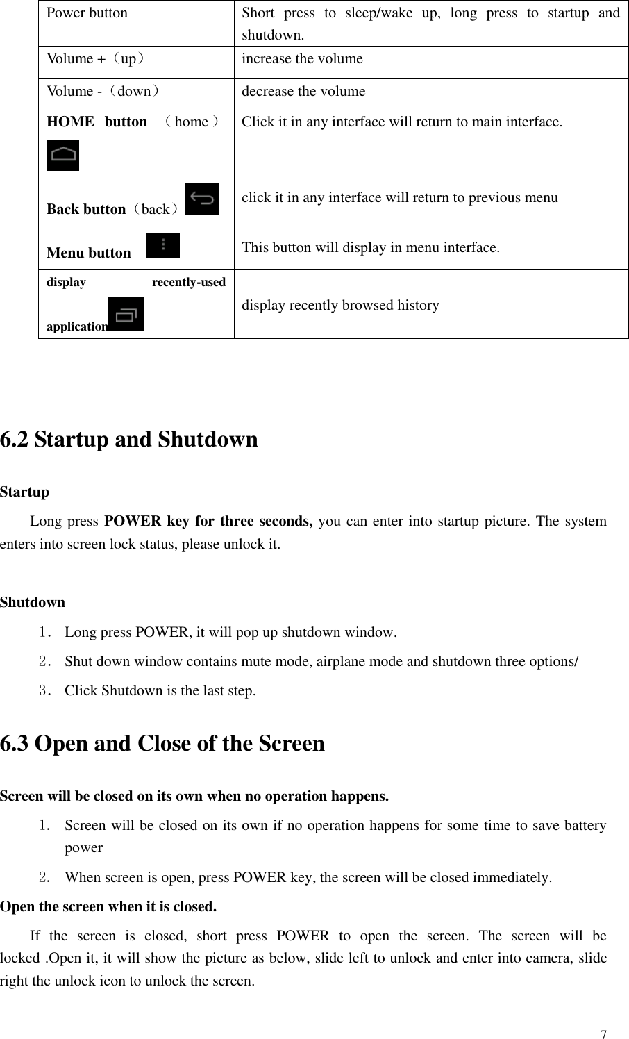       7 Power button Short  press  to  sleep/wake  up,  long  press  to  startup  and shutdown. Volume +（up） increase the volume Volume -（down） decrease the volume HOME  button  （home ） Click it in any interface will return to main interface. Back button（back） click it in any interface will return to previous menu Menu button     This button will display in menu interface. display  recently-used application  display recently browsed history   6.2 Startup and Shutdown Startup Long press POWER key for three seconds, you can enter into startup picture. The system enters into screen lock status, please unlock it.  Shutdown 1． Long press POWER, it will pop up shutdown window. 2． Shut down window contains mute mode, airplane mode and shutdown three options/ 3． Click Shutdown is the last step. 6.3 Open and Close of the Screen Screen will be closed on its own when no operation happens. 1. Screen will be closed on its own if no operation happens for some time to save battery power   2. When screen is open, press POWER key, the screen will be closed immediately. Open the screen when it is closed. If  the  screen  is  closed,  short  press  POWER  to  open  the  screen.  The  screen  will  be locked .Open it, it will show the picture as below, slide left to unlock and enter into camera, slide right the unlock icon to unlock the screen. 