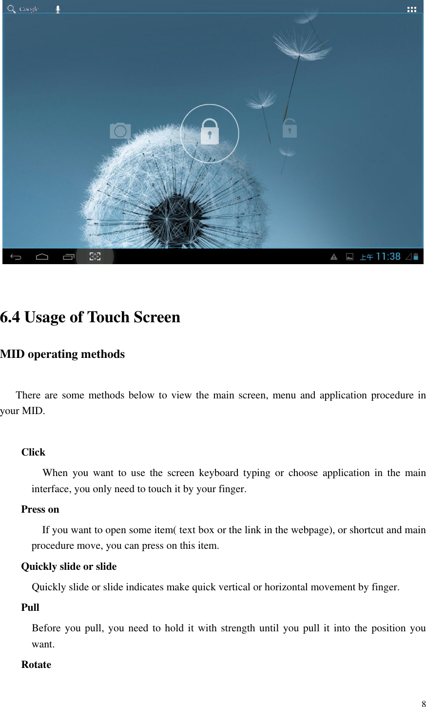       8    6.4 Usage of Touch Screen MID operating methods  There are some methods below to view the main screen,  menu and application procedure in your MID.  Click          When  you  want  to  use  the  screen  keyboard  typing  or  choose  application  in  the  main interface, you only need to touch it by your finger. Press on If you want to open some item( text box or the link in the webpage), or shortcut and main procedure move, you can press on this item. Quickly slide or slide   Quickly slide or slide indicates make quick vertical or horizontal movement by finger.   Pull     Before you pull, you need  to hold it with strength until you  pull it into the  position you want. Rotate 