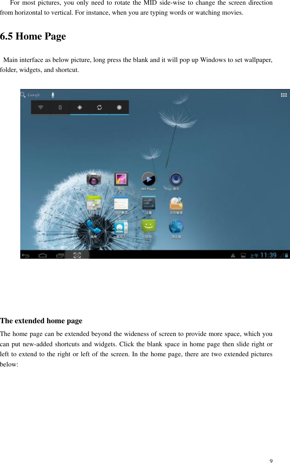       9 For most pictures, you only need to rotate the MID side-wise to change the screen direction from horizontal to vertical. For instance, when you are typing words or watching movies. 6.5 Home Page Main interface as below picture, long press the blank and it will pop up Windows to set wallpaper, folder, widgets, and shortcut.       The extended home page   The home page can be extended beyond the wideness of screen to provide more space, which you can put new-added shortcuts and widgets. Click the blank space in home page then slide right or left to extend to the right or left of the screen. In the home page, there are two extended pictures below: 