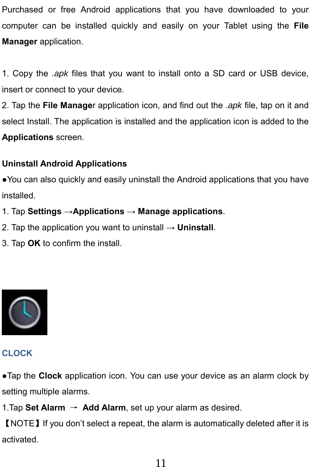                     11                                Purchased or free Android applications that you have downloaded to your computer can be installed quickly and easily on your Tablet using the File Manager application.  1. Copy the .apk files that you want to install onto a SD card or USB device, insert or connect to your device. 2. Tap the File Manager application icon, and find out the .apk file, tap on it and select Install. The application is installed and the application icon is added to the Applications screen. Uninstall Android Applications ●You can also quickly and easily uninstall the Android applications that you have installed. 1. Tap Settings →Applications → Manage applications. 2. Tap the application you want to uninstall → Uninstall. 3. Tap OK to confirm the install.      CLOCK ●Tap the Clock application icon. You can use your device as an alarm clock by setting multiple alarms.   1.Tap Set Alarm → Add Alarm, set up your alarm as desired. 【NOTE】If you don’t select a repeat, the alarm is automatically deleted after it is activated. 