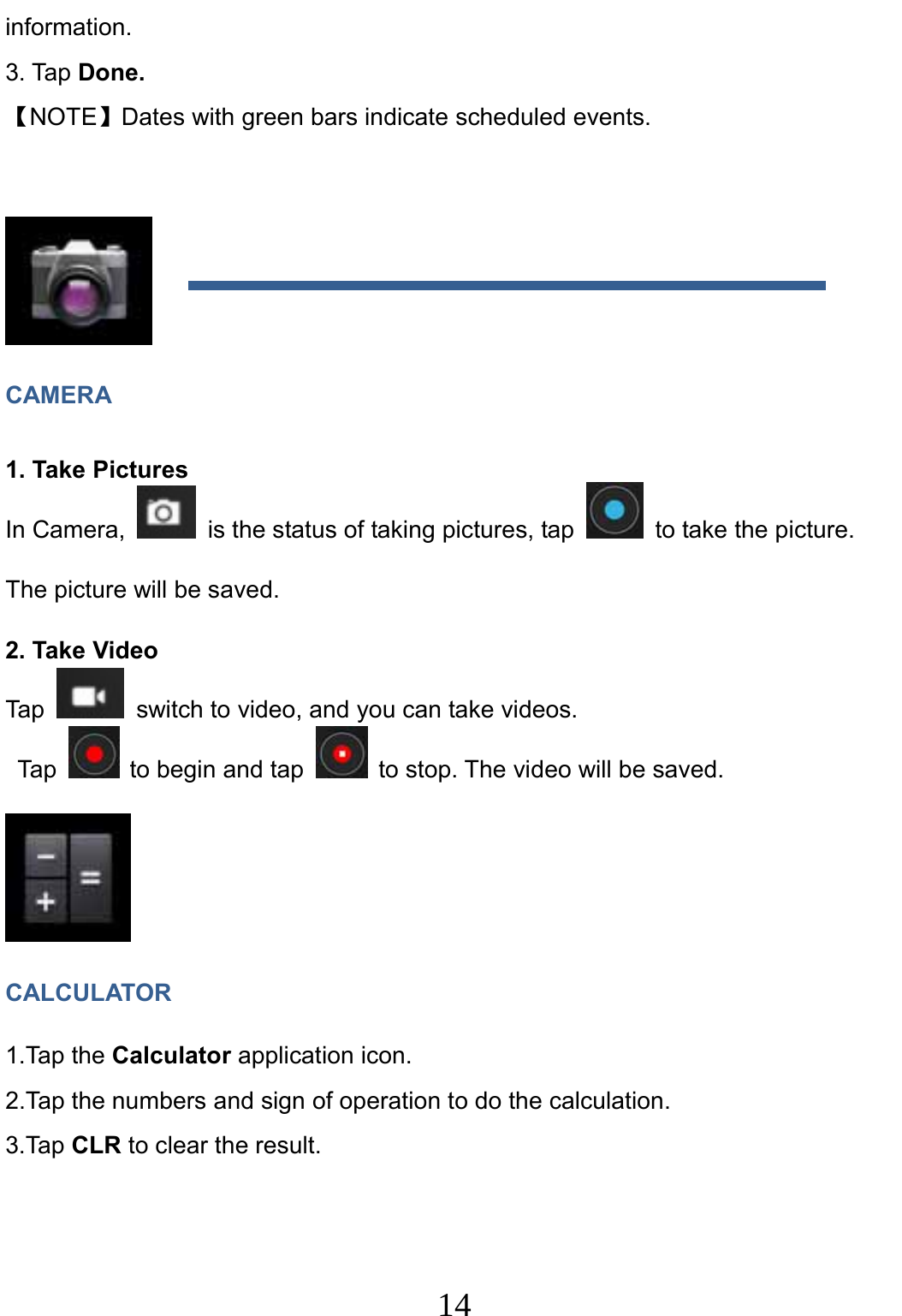                     14                                information. 3. Tap Done. 【NOTE】Dates with green bars indicate scheduled events.   CAMERA 1. Take Pictures   In Camera,    is the status of taking pictures, tap    to take the picture. The picture will be saved. 2. Take Video Tap    switch to video, and you can take videos.  Tap    to begin and tap    to stop. The video will be saved.  CALCULATOR 1.Tap the Calculator application icon. 2.Tap the numbers and sign of operation to do the calculation. 3.Tap CLR to clear the result. 
