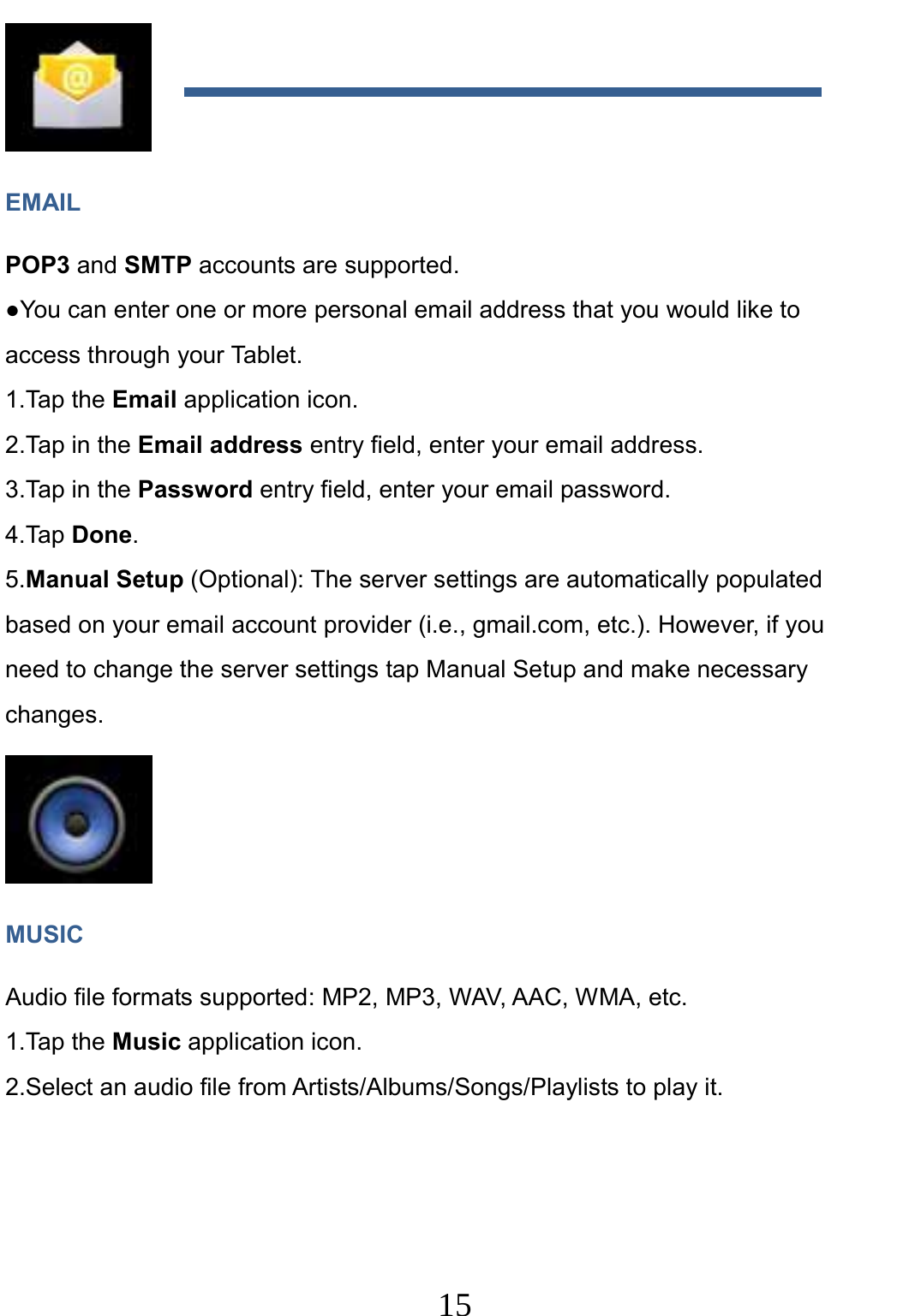                     15                                 EMAIL POP3 and SMTP accounts are supported. ●You can enter one or more personal email address that you would like to access through your Tablet. 1.Tap the Email application icon. 2.Tap in the Email address entry field, enter your email address. 3.Tap in the Password entry field, enter your email password. 4.Tap Done. 5.Manual Setup (Optional): The server settings are automatically populated based on your email account provider (i.e., gmail.com, etc.). However, if you need to change the server settings tap Manual Setup and make necessary changes.  MUSIC Audio file formats supported: MP2, MP3, WAV, AAC, WMA, etc. 1.Tap the Music application icon. 2.Select an audio file from Artists/Albums/Songs/Playlists to play it.  