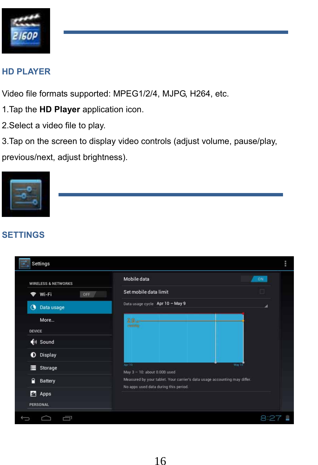                     16                                 HD PLAYER Video file formats supported: MPEG1/2/4, MJPG, H264, etc. 1.Tap the HD Player application icon. 2.Select a video file to play. 3.Tap on the screen to display video controls (adjust volume, pause/play, previous/next, adjust brightness).  SETTINGS   