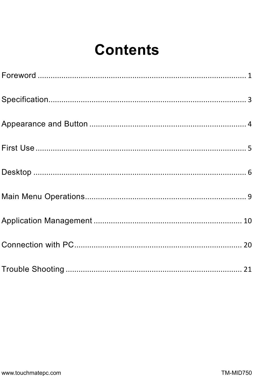  www.touchmatepc.com                                                      TM-MID750  Contents Foreword.................................................................................................1Specification............................................................................................3Appearance and Button.........................................................................4First Use..................................................................................................5Desktop...................................................................................................6Main Menu Operations...........................................................................9Application Management.....................................................................10Connection with PC..............................................................................20Trouble Shooting..................................................................................21   
