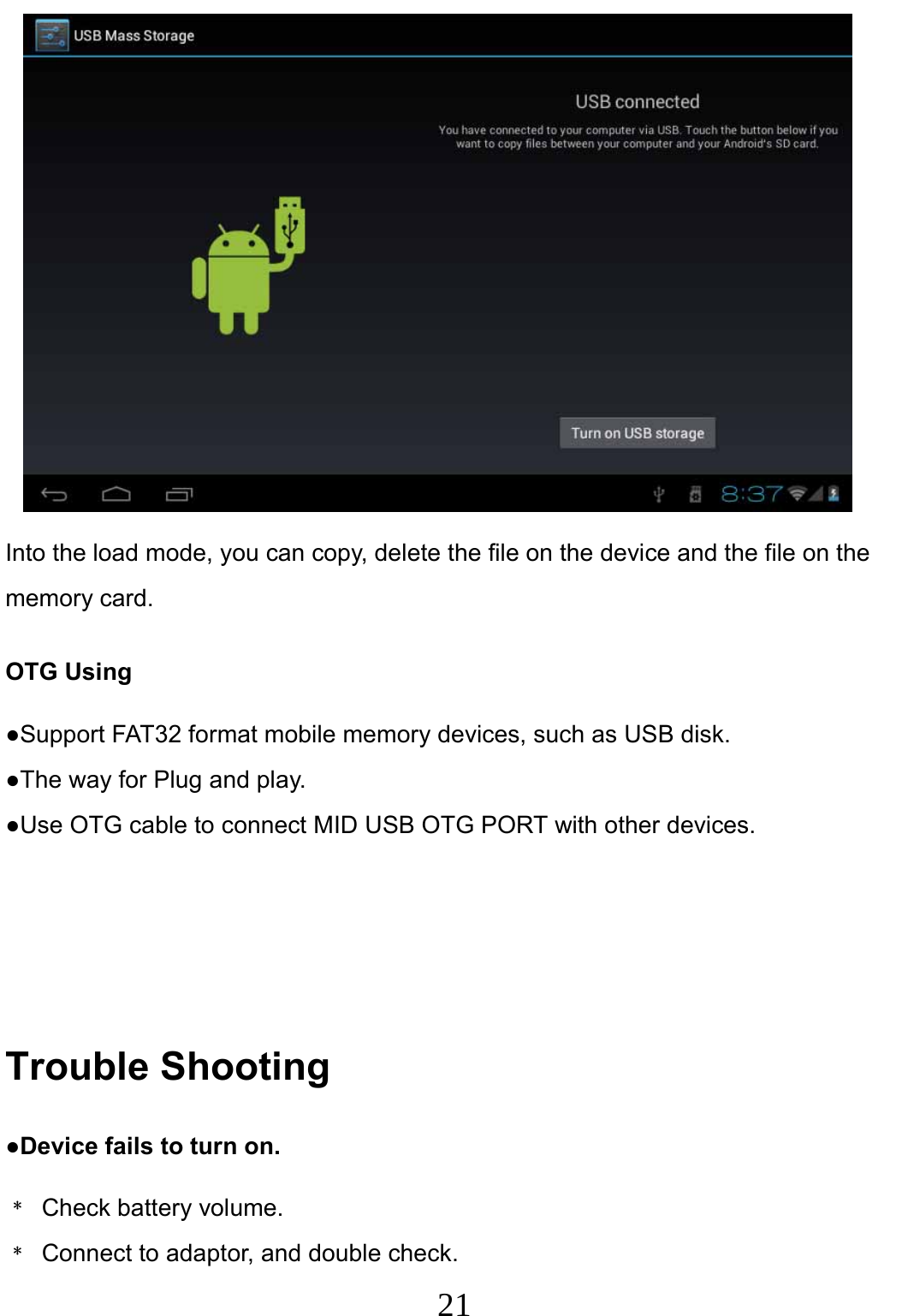                     21                                 Into the load mode, you can copy, delete the file on the device and the file on the memory card. OTG Using ●Support FAT32 format mobile memory devices, such as USB disk. ●The way for Plug and play. ●Use OTG cable to connect MID USB OTG PORT with other devices.    Trouble Shooting ●Device fails to turn on. ﹡ Check battery volume. ﹡  Connect to adaptor, and double check. 