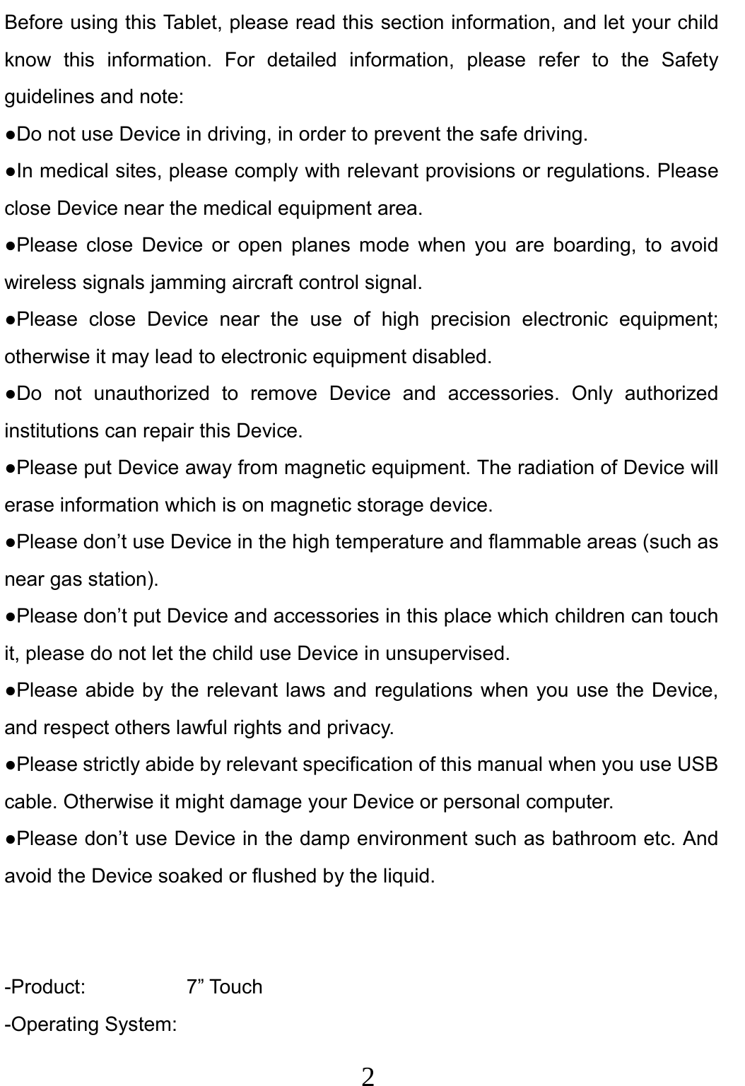                     2                                Before using this Tablet, please read this section information, and let your child know this information. For detailed information, please refer to the Safety guidelines and note: ●Do not use Device in driving, in order to prevent the safe driving. ●In medical sites, please comply with relevant provisions or regulations. Please close Device near the medical equipment area. ●Please close Device or open planes mode when you are boarding, to avoid wireless signals jamming aircraft control signal. ●Please close Device near the use of high precision electronic equipment; otherwise it may lead to electronic equipment disabled. ●Do not unauthorized to remove Device and accessories. Only authorized institutions can repair this Device. ●Please put Device away from magnetic equipment. The radiation of Device will erase information which is on magnetic storage device. ●Please don’t use Device in the high temperature and flammable areas (such as near gas station). ●Please don’t put Device and accessories in this place which children can touch it, please do not let the child use Device in unsupervised. ●Please abide by the relevant laws and regulations when you use the Device, and respect others lawful rights and privacy. ●Please strictly abide by relevant specification of this manual when you use USB cable. Otherwise it might damage your Device or personal computer. ●Please don’t use Device in the damp environment such as bathroom etc. And avoid the Device soaked or flushed by the liquid.   -Product:          7” Touch -Operating System: 