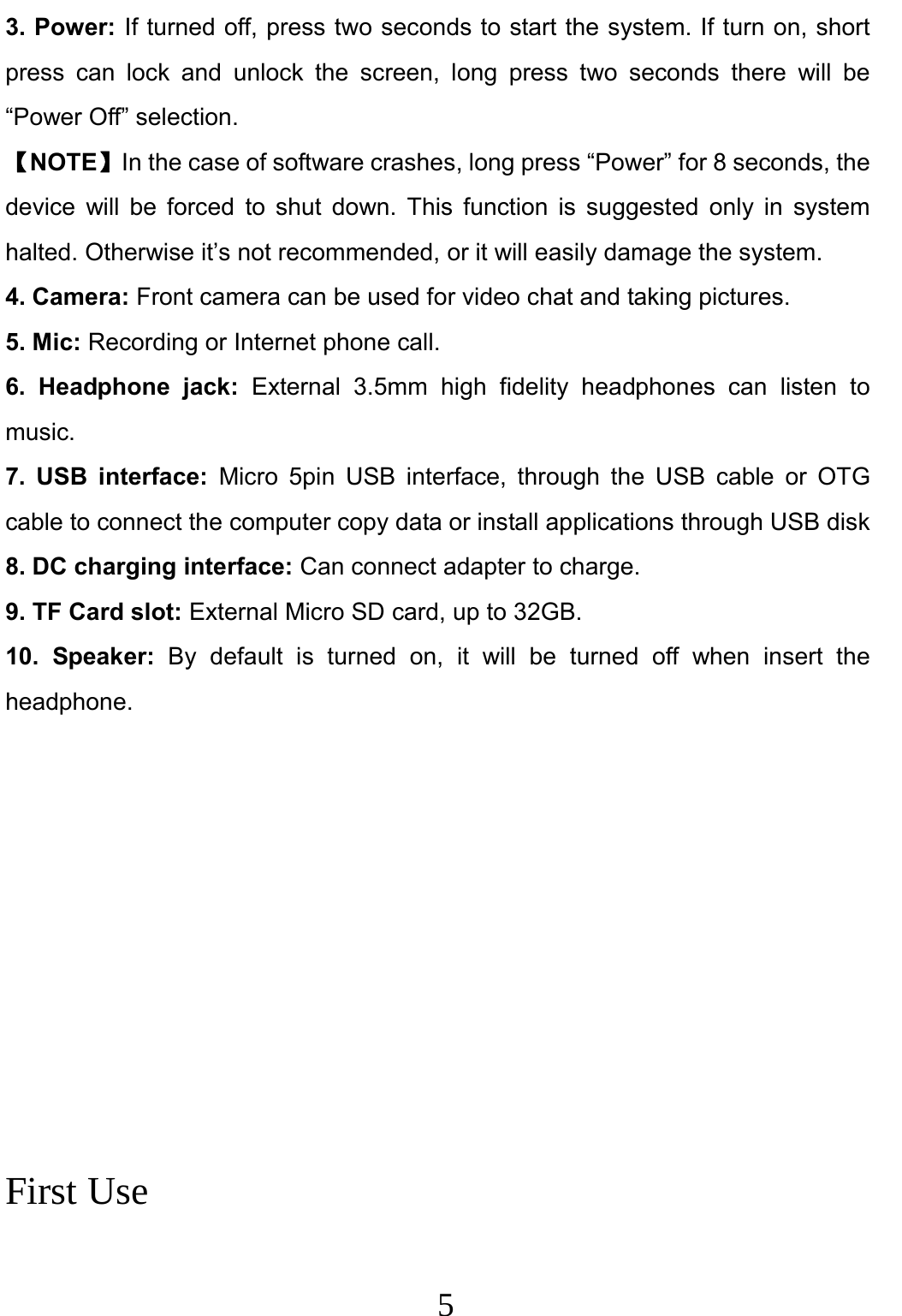                     5                                3. Power: If turned off, press two seconds to start the system. If turn on, short press can lock and unlock the screen, long press two seconds there will be “Power Off” selection.   【NOTE】In the case of software crashes, long press “Power” for 8 seconds, the device will be forced to shut down. This function is suggested only in system halted. Otherwise it’s not recommended, or it will easily damage the system. 4. Camera: Front camera can be used for video chat and taking pictures. 5. Mic: Recording or Internet phone call. 6. Headphone jack: External 3.5mm high fidelity headphones can listen to music. 7. USB interface: Micro 5pin USB interface, through the USB cable or OTG cable to connect the computer copy data or install applications through USB disk 8. DC charging interface: Can connect adapter to charge. 9. TF Card slot: External Micro SD card, up to 32GB. 10. Speaker: By default is turned on, it will be turned off when insert the headphone.           First Use  