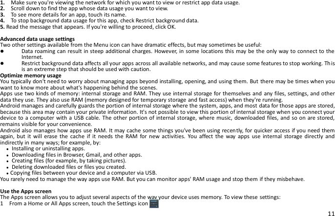 11 1.    Make sure you&apos;re viewing the network for which you want to view or restrict app data usage.   2.    Scroll down to find the app whose data usage you want to view. 3.    To see more details for an app, touch its name. 4.    To stop background data usage for this app, check Restrict background data. 5. Read the message that appears. If you&apos;re willing to proceed, click OK.  Advanced data usage settings Two other settings available from the Menu icon can have dramatic effects, but may sometimes be useful:  Data roaming can result in steep additional charges. However, in some locations this may be the only way to connect to the Internet.  Restrict background data affects all your apps across all available networks, and may cause some features to stop working. Th is is an extreme step that should be used with caution. Optimize memory usage You typically don&apos;t need to worry about managing apps beyond installing, opening, and using them. But there may be times when you want to know more about what&apos;s happening behind the scenes. Apps use two kinds of memory: internal storage and RAM. They use internal storage for themselves and any files, settings, and other data they use. They also use RAM (memory designed for temporary storage and fast access) when they&apos;re running. Android manages and carefully guards the portion of internal storage where the system, apps, and most data for those apps are stored, because this area may contain your private information. It&apos;s not possible to view this portion of internal storage when you connect your device to a computer with a  USB cable. The other portion of internal storage, where music, downloaded files, and so on are stored, remains visible for your convenience. Android also manages how apps use RAM. It may cache some things you&apos;ve been using recently, for quicker access if you need them again,  but  it  will  erase  the  cache if  it  needs the  RAM  for  new  activities.  You affect  the  way apps  use  internal storage  directly  and indirectly in many ways; for example, by:   ● Installing or uninstalling apps.   ● Downloading files in Browser, Gmail, and other apps.   ● Creating files (for example, by taking pictures).   ● Deleting downloaded files or files you created.   ●Copying files between your device and a computer via USB. You rarely need to manage the way apps use RAM. But you can monitor apps&apos; RAM usage and stop them if they misbehave.  Use the Apps screen The Apps screen allows you to adjust several aspects of the way your device uses memory. To view these settings: 1    From a Home or All Apps screen, touch the Settings icon  . 