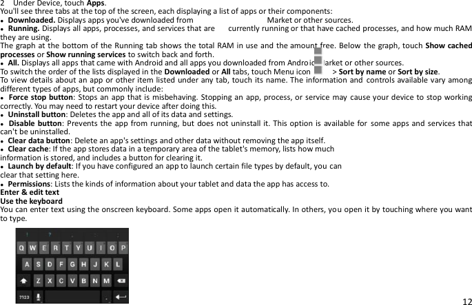 12 2    Under Device, touch Apps.     You&apos;ll see three tabs at the top of the screen, each displaying a list of apps or their components: ● Downloaded. Displays apps you&apos;ve downloaded from                  Market or other sources. ● Running. Displays all apps, processes, and services that are    currently running or that have cached processes, and how much RAM they are using. The graph at the bottom of the Running tab shows the total RAM in use and the amount free. Below the graph, touch Show cached processes or Show running services to switch back and forth. ● All. Displays all apps that came with Android and all apps you downloaded from Android Market or other sources. To switch the order of the lists displayed in the Downloaded or All tabs, touch Menu icon    &gt; Sort by name or Sort by size. To view details about an app or other item listed under any tab, touch its name. The information and controls available vary among different types of apps, but commonly include: ● Force stop button: Stops an app that is misbehaving. Stopping an app, process, or service may  cause your device to stop working correctly. You may need to restart your device after doing this. ● Uninstall button: Deletes the app and all of its data and settings. ● Disable button: Prevents the app from running, but does not uninstall it. This option is available for some apps and services that can&apos;t be uninstalled. ● Clear data button: Delete an app&apos;s settings and other data without removing the app itself. ● Clear cache: If the app stores data in a temporary area of the tablet&apos;s memory, lists how much information is stored, and includes a button for clearing it. ● Launch by default: If you have configured an app to launch certain file types by default, you can clear that setting here. ● Permissions: Lists the kinds of information about your tablet and data the app has access to. Enter &amp; edit text Use the keyboard You can enter text using the onscreen keyboard. Some apps open it automatically. In others, you open it by touching where you want to type. 