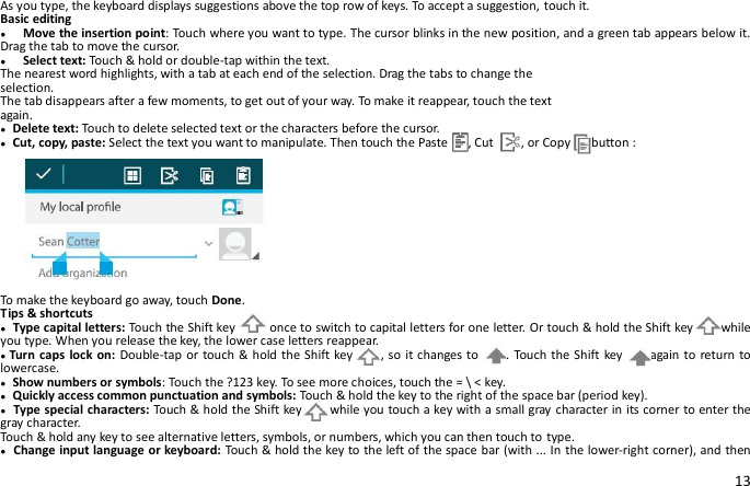 13 As you type, the keyboard displays suggestions above the top row of keys. To accept a suggestion, touch it. Basic editing ●  Move the insertion point: Touch where you want to type. The cursor blinks in the new position, and a green tab appears below it. Drag the tab to move the cursor. ●    Select text: Touch &amp; hold or double-tap within the text. The nearest word highlights, with a tab at each end of the selection. Drag the tabs to change the selection. The tab disappears after a few moments, to get out of your way. To make it reappear, touch the text again. ● Delete text: Touch to delete selected text or the characters before the cursor. ● Cut, copy, paste: Select the text you want to manipulate. Then touch the Paste      , Cut        , or Copy      button :  To make the keyboard go away, touch Done. Tips &amp; shortcuts ● Type capital letters: Touch the Shift key       once to switch to capital letters for one letter. Or touch &amp; hold the Shift key      while you type. When you release the key, the lower case letters reappear. ●Turn caps  lock on: Double-tap or touch &amp; hold the Shift key     , so it changes to     . Touch the Shift key     again to return to lowercase. ● Show numbers or symbols: Touch the ?123 key. To see more choices, touch the = \ &lt; key. ● Quickly access common punctuation and symbols: Touch &amp; hold the key to the right of the space bar (period key). ● Type special characters: Touch &amp; hold the Shift key      while you touch a key with a small gray character in its corner to enter the gray character.   Touch &amp; hold any key to see alternative letters, symbols, or numbers, which you can then touch to type. ● Change input language or keyboard: Touch &amp; hold the key to the left of the space bar (with ... In the lower-right corner), and then 