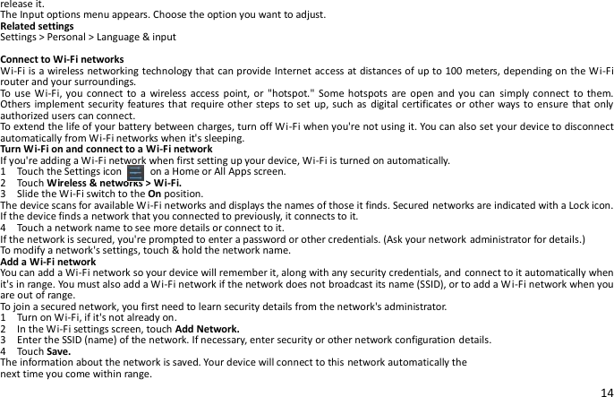 14 release it. The Input options menu appears. Choose the option you want to adjust. Related settings Settings &gt; Personal &gt; Language &amp; input  Connect to Wi-Fi networks Wi-Fi is a wireless networking technology that can provide Internet access at distances of up to 100 meters, depending on the Wi-Fi router and your surroundings. To  use Wi-Fi, you  connect to  a  wireless  access  point,  or &quot;hotspot.&quot;  Some hotspots  are open  and you can  simply  connect  to them. Others implement security features that require other steps to set up, such as digital certificates or other ways to ensure that only authorized users can connect. To extend the life of your battery between charges, turn off Wi-Fi when you&apos;re not using it. You can also set your device to disconnect automatically from Wi-Fi networks when it&apos;s sleeping. Turn Wi-Fi on and connect to a Wi-Fi network If you&apos;re adding a Wi-Fi network when first setting up your device, Wi-Fi is turned on automatically. 1    Touch the Settings icon     on a Home or All Apps screen. 2    Touch Wireless &amp; networks &gt; Wi-Fi. 3    Slide the Wi-Fi switch to the On position. The device scans for available Wi-Fi networks and displays the names of those it finds. Secured networks are indicated with a Lock icon. If the device finds a network that you connected to previously, it connects to it. 4    Touch a network name to see more details or connect to it. If the network is secured, you&apos;re prompted to enter a password or other credentials. (Ask your network administrator for details.) To modify a network&apos;s settings, touch &amp; hold the network name. Add a Wi-Fi network You can add a Wi-Fi network so your device will remember it, along with any security credentials, and connect to it automatically when it&apos;s in range. You must also add a Wi-Fi network if the network does not broadcast its name (SSID), or to add a Wi-Fi network when you are out of range. To join a secured network, you first need to learn security details from the network&apos;s administrator. 1    Turn on Wi-Fi, if it&apos;s not already on. 2    In the Wi-Fi settings screen, touch Add Network. 3    Enter the SSID (name) of the network. If necessary, enter security or other network configuration details. 4    Touch Save. The information about the network is saved. Your device will connect to this network automatically the next time you come within range. 