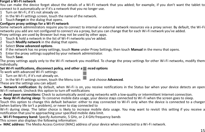 15 Forget a Wi-Fi network You can make the  device forget about  the details  of  a Wi-Fi  network that you added; for example, if you  don&apos;t  want the  tablet to connect to it automatically or if it&apos;s a network that you no longer use. 1    Turn on Wi-Fi, if it&apos;s not already on. 2    In the Wi-Fi settings screen, touch the name of the network. 3    Touch Forget in the dialog that opens. Configure proxy settings for a Wi-Fi network Some network administrators require you to connect to internal or external network resources via a proxy server. By default, the Wi-Fi networks you add are not configured to connect via a proxy, but you can change that for each Wi-Fi network you&apos;ve added. Proxy settings are used by Browser but may not be used by other apps. 1  Touch &amp; hold a network in the list of Wi-Fi networks you&apos;ve added. 2    Touch Modify network in the dialog that opens. 3    Select Show advanced options. 4    If the network has no proxy settings, touch None under Proxy Settings, then touch Manual in the menu that opens. 5    Enter the proxy settings supplied by your network administrator. 6    Touch Save. The proxy settings apply only to the Wi-Fi network you modified. To change the proxy settings for other Wi-Fi networks, modify them individually. Set Wi-Fi notifications, disconnect policy, and other advanced options To work with advanced Wi-Fi settings: 1    Turn on Wi-Fi, if it&apos;s not already on. 2    In the Wi-Fi settings screen, touch the Menu icon    and choose Advanced. These are the settings you can adjust: ● Network notification: By default, when  Wi-Fi is on, you  receive notifications in the  Status bar when your device  detects an open Wi-Fi network. Uncheck this option to turn off notifications ● Avoid poor connections: Check to automatically avoid using networks with a low-quality or intermittent Internet connection. ● Keep Wi-Fi during sleep: To conserve mobile data usage, your device stays connected to Wi-Fi when the screen goes to sleep. Touch this option to change this default behavior: either to stay connected to Wi-Fi  only when the device is connected to a charger (when battery life isn&apos;t a problem), or never to stay connected to Wi-Fi  during  sleep.  The  latter  choice  is  likely  to  increase  mobile  data  usage.  You  may  want  to  revisit  this  setting  if  you  receive  a notification that you&apos;re approaching your specified mobile data limit. ● Wi-Fi frequency band: Specify Automatic, 5 GHz, or 2.4 GHz frequency bands   This screen also displays the following information: ● MAC address: The Media Access Control (MAC) address of your device when connected to a Wi-Fi network. 