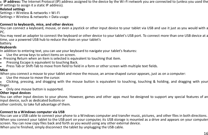 16 ● IP address: The Internet Protocol (IP) address assigned to the device by the Wi-Fi network you are connected to (unless you used the IP settings to assign it a static IP address). Related settings Settings &gt; Wireless &amp; networks &gt; Wi-Fi Settings &gt; Wireless &amp; networks &gt; Data usage  Connect to keyboards, mice, and other devices You can connect a keyboard, mouse, or even a joystick or other input device to your tablet via USB and use it just as you would with a PC. You may need an adapter to connect the keyboard or other device to your tablet&apos;s USB port. To connect more than one USB device at a time, use a powered USB hub to reduce the drain on your tablet&apos;s battery. Keyboards In addition to entering text, you can use your keyboard to navigate your tablet&apos;s features: ●    Use the arrow keys to select items on screen. ● Pressing Return when an item is selected is equivalent to touching that item. ●    Pressing Escape is equivalent to touching Back. ●    Press Tab or Shift-Tab to move from field to field in a form or other screen with multiple text fields. Mice When you connect a mouse to your tablet and move the mouse, an arrow-shaped cursor appears, just as on a computer: ●    Use the mouse to move the cursor. ●  Clicking,  pressing, and  dragging  with  the  mouse  button  is  equivalent  to  touching,  touching  &amp; holding,  and  dragging  with  your finger. ●  Only one mouse button is supported. Other input devices You can other input devices to your phone. However, games and other apps must be designed to support any special features of an input device, such as dedicated buttons or other controls, to take full advantage of them.  Connect to a Windows computer via USB You can use a USB cable to connect your phone to a Windows computer and transfer music, pictures, and other files in both directions.   When you connect your tablet to the USB port on your computer, its USB storage is mounted as a drive and appears on your computer screen. You can now copy files back and forth as you would using any other external device. When you&apos;re finished, simply disconnect the tablet by unplugging the USB cable. 