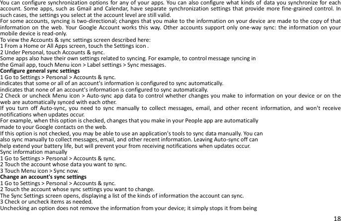 18 You can configure synchronization options  for any of your apps. You can  also configure what kinds of data you synchronize for each account. Some  apps, such as Gmail and Calendar, have separate synchronization settings that provide  more fine-grained control. In such cases, the settings you select at the account level are still valid. For some accounts, syncing is two-directional; changes that you make to the information on your device are made to the copy of that information on the  web. Your Google  Account works this  way.  Other accounts support only  one-way sync:  the information on your mobile device is read-only. To view the Accounts &amp; sync settings screen described here: 1 From a Home or All Apps screen, touch the Settings icon . 2 Under Personal, touch Accounts &amp; sync. Some apps also have their own settings related to syncing. For example, to control message syncing in the Gmail app, touch Menu icon &gt; Label settings &gt; Sync messages. Configure general sync settings 1 Go to Settings &gt; Personal &gt; Accounts &amp; sync. indicates that some or all of an account&apos;s information is configured to sync automatically. indicates that none of an account&apos;s information is configured to sync automatically. 2 Check or uncheck Menu icon &gt; Auto-sync app data to control whether changes you make to information on your device or on the web are automatically synced with each other. If  you  turn  off Auto-sync,  you  need to  sync  manually  to  collect  messages,  email,  and  other  recent  information, and  won&apos;t  receive notifications when updates occur. For example, when this option is checked, changes that you make in your People app are automatically made to your Google contacts on the web. If this option is not checked, you may be able to use an application&apos;s tools to sync data manually. You can also sync manually to collect messages, email, and other recent information. Leaving Auto-sync off can help extend your battery life, but will prevent your from receiving notifications when updates occur. Sync information manually 1 Go to Settings &gt; Personal &gt; Accounts &amp; sync. 2 Touch the account whose data you want to sync. 3 Touch Menu icon &gt; Sync now. Change an account&apos;s sync settings 1 Go to Settings &gt; Personal &gt; Accounts &amp; sync. 2 Touch the account whose sync settings you want to change. The Sync Settings screen opens, displaying a list of the kinds of information the account can sync. 3 Check or uncheck items as needed. Unchecking an option does not remove the information from your device; it simply stops it from being 