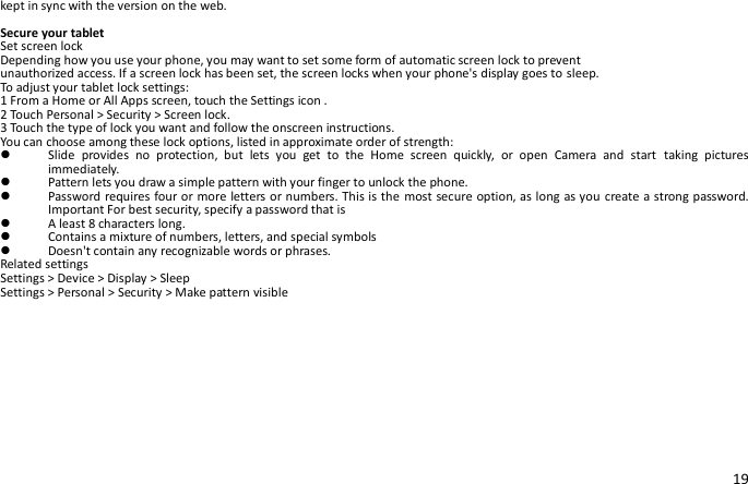 19 kept in sync with the version on the web.  Secure your tablet Set screen lock Depending how you use your phone, you may want to set some form of automatic screen lock to prevent unauthorized access. If a screen lock has been set, the screen locks when your phone&apos;s display goes to sleep. To adjust your tablet lock settings: 1 From a Home or All Apps screen, touch the Settings icon . 2 Touch Personal &gt; Security &gt; Screen lock. 3 Touch the type of lock you want and follow the onscreen instructions. You can choose among these lock options, listed in approximate order of strength:  Slide  provides  no  protection,  but  lets  you  get  to  the  Home  screen  quickly,  or  open  Camera  and  start  taking  pictures immediately.  Pattern lets you draw a simple pattern with your finger to unlock the phone.    Password requires four or more letters or numbers. This is the most secure option, as long as you create a strong password. Important For best security, specify a password that is  A least 8 characters long.  Contains a mixture of numbers, letters, and special symbols  Doesn&apos;t contain any recognizable words or phrases. Related settings Settings &gt; Device &gt; Display &gt; Sleep Settings &gt; Personal &gt; Security &gt; Make pattern visible   
