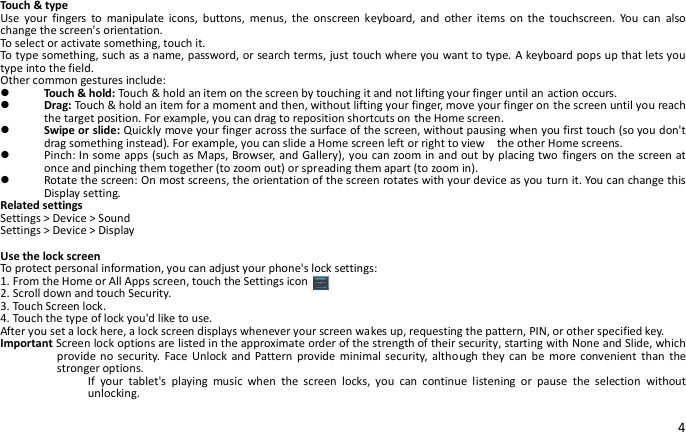 4  Touch &amp; type Use  your  fingers  to  manipulate  icons,  buttons,  menus,  the  onscreen keyboard,  and  other  items  on  the  touchscreen.  You  can  also change the screen&apos;s orientation. To select or activate something, touch it. To type something, such as a name, password, or search terms, just touch where you want to type. A keyboard pops up that lets you type into the field. Other common gestures include:  Touch &amp; hold: Touch &amp; hold an item on the screen by touching it and not lifting your finger until an action occurs.  Drag: Touch &amp; hold an item for a moment and then, without lifting your finger, move your finger on the screen until you reach the target position. For example, you can drag to reposition shortcuts on the Home screen.  Swipe or slide: Quickly move your finger across the surface of the screen, without pausing when you first touch (so you don&apos;t drag something instead). For example, you can slide a Home screen left or right to view    the other Home screens.  Pinch: In some apps (such as Maps, Browser, and Gallery), you can zoom in and out by placing two fingers on the screen at once and pinching them together (to zoom out) or spreading them apart (to zoom in).  Rotate the screen: On most screens, the orientation of the screen rotates with your device as you turn it. You can change this Display setting. Related settings Settings &gt; Device &gt; Sound Settings &gt; Device &gt; Display  Use the lock screen To protect personal information, you can adjust your phone&apos;s lock settings: 1. From the Home or All Apps screen, touch the Settings icon 2. Scroll down and touch Security. 3. Touch Screen lock. 4. Touch the type of lock you&apos;d like to use. After you set a lock here, a lock screen displays whenever your screen wakes up, requesting the pattern, PIN, or other specified key. Important Screen lock options are listed in the approximate order of the strength of their security, starting with None and Slide, which provide no security.  Face  Unlock  and Pattern provide  minimal security, although they  can  be  more convenient  than the stronger options. If  your  tablet&apos;s  playing  music  when  the  screen  locks,  you  can  continue  listening  or  pause  the  selection  without unlocking.  