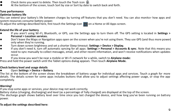 9  Check items you want to delete. Then touch the Trash icon   .  At the bottom of the screen, touch Sort by size or Sort by date to switch back and forth.  Tune performance Optimize battery life You can extend your battery&apos;s life between charges by turning off features that you don&apos;t need. You can also monitor how apps and system resources consume battery power. To adjust the settings described here, first touch the Settings icon      on a Home or All Apps screen.  Extend the life of your battery  If you aren&apos;t using Wi-Fi, Bluetooth, or GPS, use  the Settings app  to turn them off. The GPS setting is located in  Settings &gt; Personal &gt; Location services.  Don&apos;t leave the Maps or Navigation apps open on the screen when you&apos;re not using them. They use GPS (and thus more power) only when they&apos;re running.  Turn down screen brightness and set a shorter Sleep timeout: Settings &gt; Device &gt; Display.  If you don&apos;t need it, turn off automatic syncing for all apps: Settings &gt; Personal &gt; Accounts &amp; sync. Note that this means you need to sync manually to collect messages, email, and other recent information, and won&apos;t receive notifications when updates occur.  If you know you won&apos;t be near a mobile or Wi-Fi network for a while, switch to Airplane mode: Press and hold the power switch until the Tablet options dialog appears. Then touch Airplane Mode.  Check battery level and usage details  Open Settings &gt; Device &gt; Battery. The list at the bottom of the screen shows the breakdown of battery usage for individual apps and services. Touch a graph for more details. The details screen  for some apps  includes buttons that allow you  to adjust settings affecting power usage, or stop  the app completely.  Warning!   If you stop some apps or services, your device may not work correctly. Battery status (charging, discharging) and level (as a percentage of fully charged) are displayed at the top of the screen. The discharge graph shows battery level over time since you last charged the device, and  how long you&apos;ve been running on battery power.  To adjust the settings described here: 