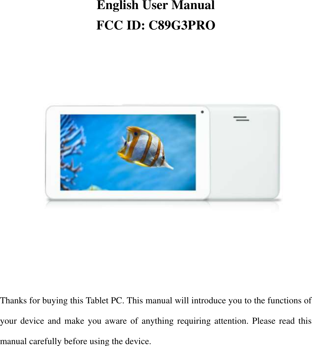       English User Manual FCC ID: C89G3PRO      Thanks for buying this Tablet PC. This manual will introduce you to the functions of your device and make you aware of anything requiring attention. Please read this manual carefully before using the device. 