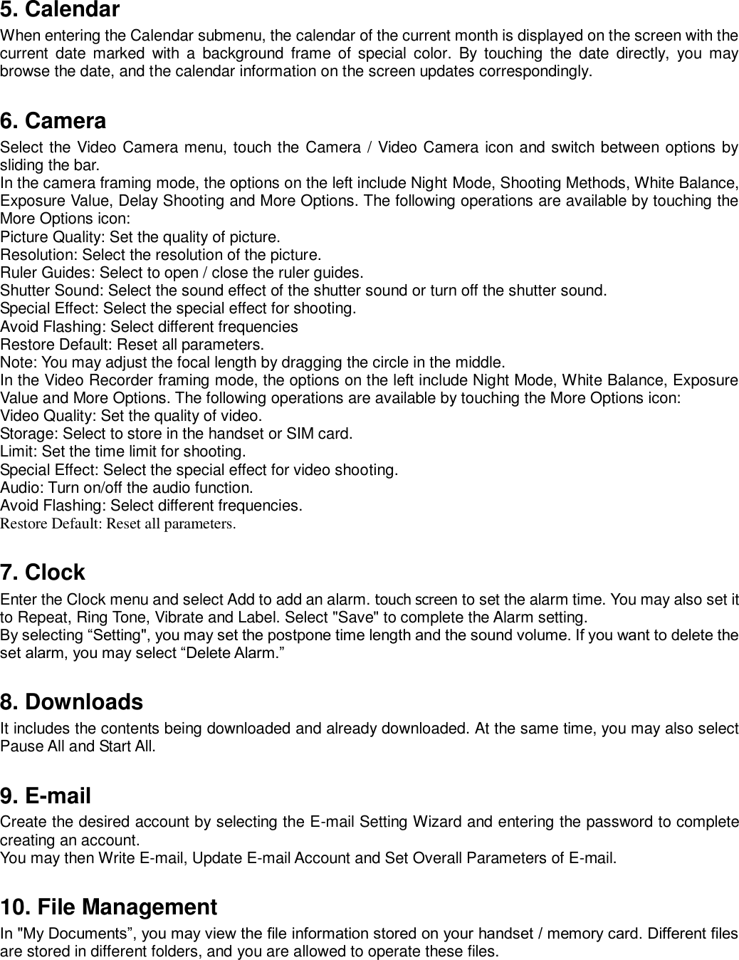 5. Calendar When entering the Calendar submenu, the calendar of the current month is displayed on the screen with the current  date  marked  with  a  background  frame  of  special  color.  By  touching  the  date  directly,  you  may browse the date, and the calendar information on the screen updates correspondingly.    6. Camera Select the Video Camera menu, touch the Camera / Video Camera icon and switch between options by sliding the bar.   In the camera framing mode, the options on the left include Night Mode, Shooting Methods, White Balance, Exposure Value, Delay Shooting and More Options. The following operations are available by touching the More Options icon:   Picture Quality: Set the quality of picture.   Resolution: Select the resolution of the picture.   Ruler Guides: Select to open / close the ruler guides.   Shutter Sound: Select the sound effect of the shutter sound or turn off the shutter sound.   Special Effect: Select the special effect for shooting.   Avoid Flashing: Select different frequencies   Restore Default: Reset all parameters.   Note: You may adjust the focal length by dragging the circle in the middle.   In the Video Recorder framing mode, the options on the left include Night Mode, White Balance, Exposure Value and More Options. The following operations are available by touching the More Options icon:   Video Quality: Set the quality of video.   Storage: Select to store in the handset or SIM card.   Limit: Set the time limit for shooting.   Special Effect: Select the special effect for video shooting.   Audio: Turn on/off the audio function.   Avoid Flashing: Select different frequencies. Restore Default: Reset all parameters.    7. Clock Enter the Clock menu and select Add to add an alarm. touch screen to set the alarm time. You may also set it to Repeat, Ring Tone, Vibrate and Label. Select &quot;Save&quot; to complete the Alarm setting.   By selecting “Setting&quot;, you may set the postpone time length and the sound volume. If you want to delete the set alarm, you may select “Delete Alarm.”    8. Downloads It includes the contents being downloaded and already downloaded. At the same time, you may also select Pause All and Start All.    9. E-mail Create the desired account by selecting the E-mail Setting Wizard and entering the password to complete creating an account.   You may then Write E-mail, Update E-mail Account and Set Overall Parameters of E-mail.    10. File Management In &quot;My Documents”, you may view the file information stored on your handset / memory card. Different files are stored in different folders, and you are allowed to operate these files.    