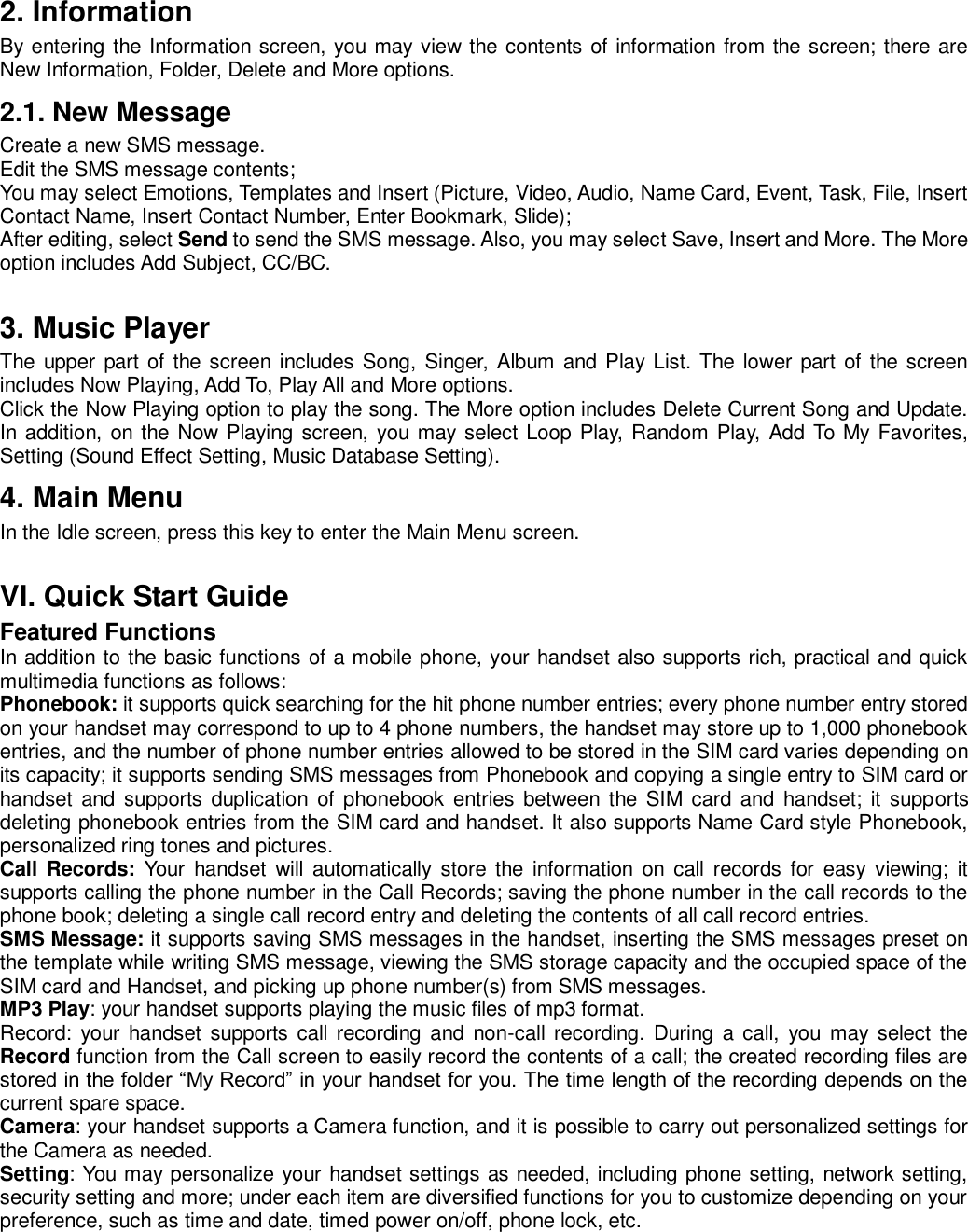 2. Information By entering the Information screen, you may view the contents of information from the screen; there are New Information, Folder, Delete and More options.   2.1. New Message Create a new SMS message.   Edit the SMS message contents;   You may select Emotions, Templates and Insert (Picture, Video, Audio, Name Card, Event, Task, File, Insert Contact Name, Insert Contact Number, Enter Bookmark, Slide);   After editing, select Send to send the SMS message. Also, you may select Save, Insert and More. The More option includes Add Subject, CC/BC.    3. Music Player The  upper part of the screen  includes Song, Singer, Album and Play List. The lower part  of the screen includes Now Playing, Add To, Play All and More options.   Click the Now Playing option to play the song. The More option includes Delete Current Song and Update. In addition, on the Now Playing screen, you may select Loop Play, Random Play, Add To My Favorites, Setting (Sound Effect Setting, Music Database Setting). 4. Main Menu In the Idle screen, press this key to enter the Main Menu screen.  VI. Quick Start Guide Featured Functions In addition to the basic functions of a mobile phone, your handset also supports rich, practical and quick multimedia functions as follows:   Phonebook: it supports quick searching for the hit phone number entries; every phone number entry stored on your handset may correspond to up to 4 phone numbers, the handset may store up to 1,000 phonebook entries, and the number of phone number entries allowed to be stored in the SIM card varies depending on its capacity; it supports sending SMS messages from Phonebook and copying a single entry to SIM card or handset  and  supports  duplication  of phonebook entries  between the SIM card and  handset;  it supports deleting phonebook entries from the SIM card and handset. It also supports Name Card style Phonebook, personalized ring tones and pictures.   Call Records:  Your  handset  will  automatically  store  the  information  on  call records  for  easy  viewing;  it supports calling the phone number in the Call Records; saving the phone number in the call records to the phone book; deleting a single call record entry and deleting the contents of all call record entries.   SMS Message: it supports saving SMS messages in the handset, inserting the SMS messages preset on the template while writing SMS message, viewing the SMS storage capacity and the occupied space of the SIM card and Handset, and picking up phone number(s) from SMS messages.   MP3 Play: your handset supports playing the music files of mp3 format.   Record: your  handset supports  call  recording and  non-call recording.  During  a  call,  you  may  select the Record function from the Call screen to easily record the contents of a call; the created recording files are stored in the folder “My Record” in your handset for you. The time length of the recording depends on the current spare space. Camera: your handset supports a Camera function, and it is possible to carry out personalized settings for the Camera as needed.   Setting: You may personalize your handset settings as needed, including phone setting, network setting, security setting and more; under each item are diversified functions for you to customize depending on your preference, such as time and date, timed power on/off, phone lock, etc.    