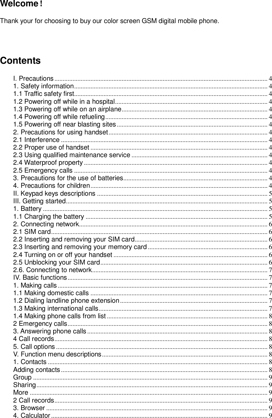 Welcome！  Thank your for choosing to buy our color screen GSM digital mobile phone.       Contents  I. Precautions .................................................................................................................................. 4 1. Safety information ...................................................................................................................... 4 1.1 Traffic safety first...................................................................................................................... 4 1.2 Powering off while in a hospital ............................................................................................. 4 1.3 Powering off while on an airplane......................................................................................... 4 1.4 Powering off while refueling ................................................................................................... 4 1.5 Powering off near blasting sites ............................................................................................ 4 2. Precautions for using handset ................................................................................................. 4 2.1 Interference .............................................................................................................................. 4 2.2 Proper use of handset ............................................................................................................ 4 2.3 Using qualified maintenance service ................................................................................... 4 2.4 Waterproof property ................................................................................................................ 4 2.5 Emergency calls ...................................................................................................................... 4 3. Precautions for the use of batteries........................................................................................ 4 4. Precautions for children ............................................................................................................ 4 II. Keypad keys descriptions ........................................................................................................ 5 III. Getting started ........................................................................................................................... 5 1. Battery ......................................................................................................................................... 5 1.1 Charging the battery ............................................................................................................... 5 2. Connecting network................................................................................................................... 6 2.1 SIM card .................................................................................................................................... 6 2.2 Inserting and removing your SIM card ................................................................................. 6 2.3 Inserting and removing your memory card ......................................................................... 6 2.4 Turning on or off your handset .............................................................................................. 6 2.5 Unblocking your SIM card ...................................................................................................... 6 2.6. Connecting to network ........................................................................................................... 7 IV. Basic functions .......................................................................................................................... 7 1. Making calls ................................................................................................................................ 7 1.1 Making domestic calls ............................................................................................................ 7 1.2 Dialing landline phone extension .......................................................................................... 7 1.3 Making international calls ....................................................................................................... 7 1.4 Making phone calls from list .................................................................................................. 8 2 Emergency calls .......................................................................................................................... 8 3. Answering phone calls .............................................................................................................. 8 4 Call records .................................................................................................................................. 8 5. Call options ................................................................................................................................. 8 V. Function menu descriptions ..................................................................................................... 8 1. Contacts ...................................................................................................................................... 8 Adding contacts .............................................................................................................................. 8 Group ............................................................................................................................................... 9 Sharing ............................................................................................................................................. 9 More ................................................................................................................................................. 9 2 Call records .................................................................................................................................. 9 3. Browser ....................................................................................................................................... 9 4. Calculator .................................................................................................................................... 9 