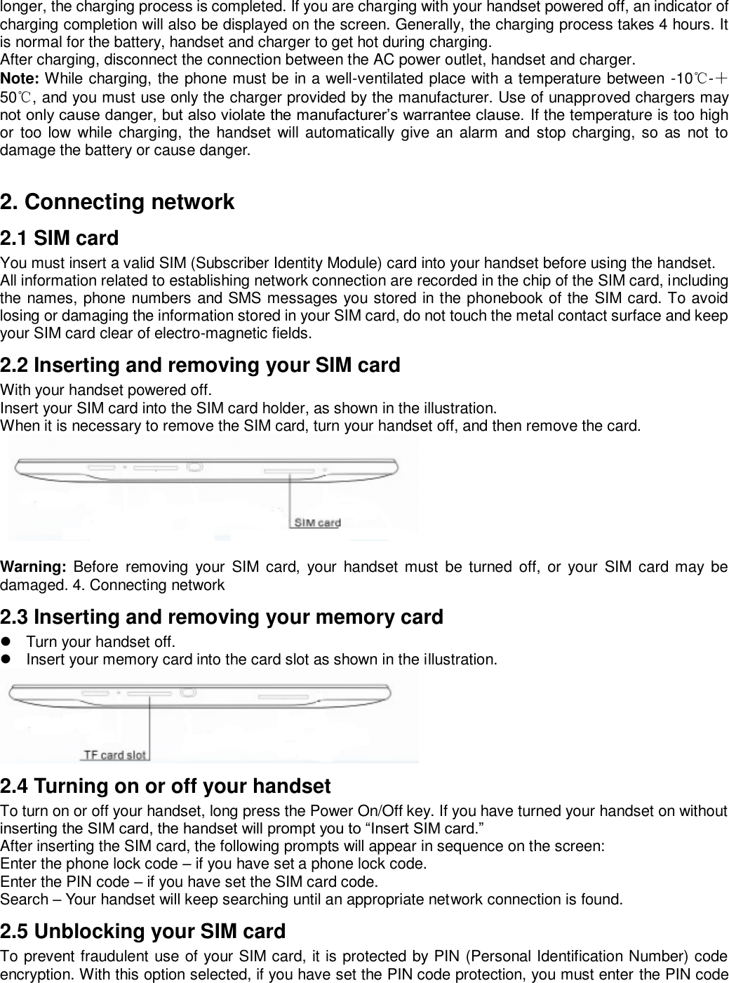 longer, the charging process is completed. If you are charging with your handset powered off, an indicator of charging completion will also be displayed on the screen. Generally, the charging process takes 4 hours. It is normal for the battery, handset and charger to get hot during charging.   After charging, disconnect the connection between the AC power outlet, handset and charger.   Note: While charging, the phone must be in a well-ventilated place with a temperature between -10℃-＋50℃, and you must use only the charger provided by the manufacturer. Use of unapproved chargers may not only cause danger, but also violate the manufacturer’s warrantee clause. If the temperature is too high or too  low  while charging,  the  handset  will  automatically give  an  alarm  and  stop charging, so  as not  to damage the battery or cause danger.    2. Connecting network 2.1 SIM card You must insert a valid SIM (Subscriber Identity Module) card into your handset before using the handset.   All information related to establishing network connection are recorded in the chip of the SIM card, including the names, phone numbers and SMS messages you stored in the phonebook of the SIM card. To avoid losing or damaging the information stored in your SIM card, do not touch the metal contact surface and keep your SIM card clear of electro-magnetic fields.   2.2 Inserting and removing your SIM card With your handset powered off.   Insert your SIM card into the SIM card holder, as shown in the illustration.   When it is necessary to remove the SIM card, turn your handset off, and then remove the card.      Warning:  Before  removing  your  SIM  card,  your  handset  must  be  turned  off,  or  your  SIM card  may  be damaged. 4. Connecting network 2.3 Inserting and removing your memory card   Turn your handset off.     Insert your memory card into the card slot as shown in the illustration.  2.4 Turning on or off your handset To turn on or off your handset, long press the Power On/Off key. If you have turned your handset on without inserting the SIM card, the handset will prompt you to “Insert SIM card.”   After inserting the SIM card, the following prompts will appear in sequence on the screen:   Enter the phone lock code – if you have set a phone lock code.   Enter the PIN code – if you have set the SIM card code.   Search – Your handset will keep searching until an appropriate network connection is found.   2.5 Unblocking your SIM card To prevent fraudulent use of your SIM card, it is protected by PIN (Personal Identification Number) code encryption. With this option selected, if you have set the PIN code protection, you must enter the PIN code 