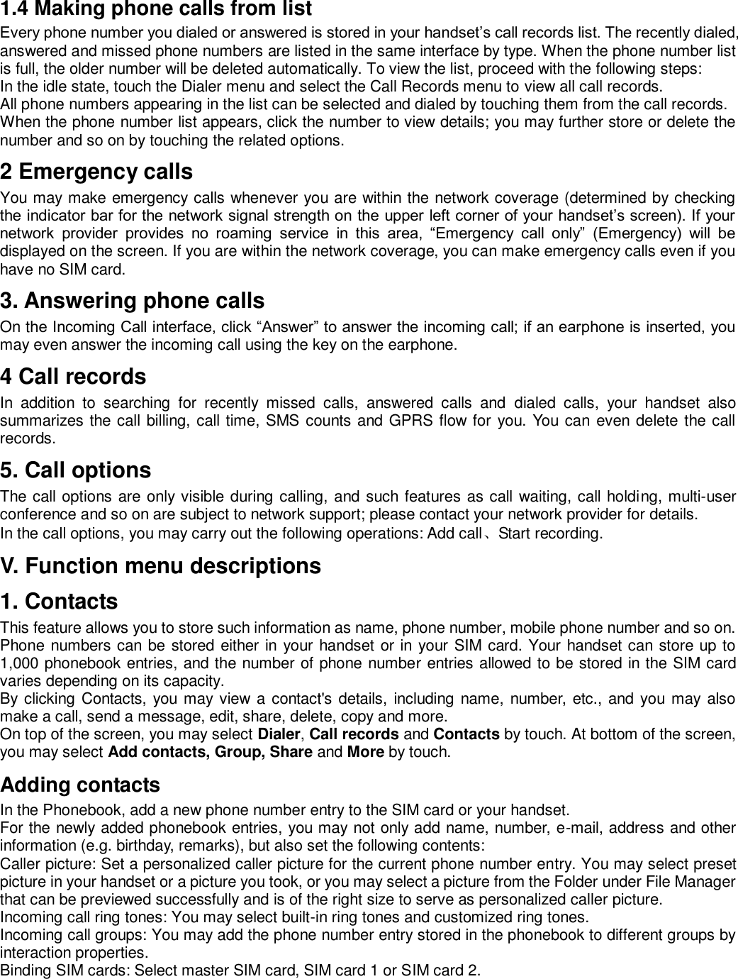 1.4 Making phone calls from list Every phone number you dialed or answered is stored in your handset’s call records list. The recently dialed, answered and missed phone numbers are listed in the same interface by type. When the phone number list is full, the older number will be deleted automatically. To view the list, proceed with the following steps: In the idle state, touch the Dialer menu and select the Call Records menu to view all call records. All phone numbers appearing in the list can be selected and dialed by touching them from the call records. When the phone number list appears, click the number to view details; you may further store or delete the number and so on by touching the related options. 2 Emergency calls You may make emergency calls whenever you are within the network coverage (determined by checking the indicator bar for the network signal strength on the upper left corner of your handset’s screen). If your network  provider  provides  no  roaming  service  in  this  area,  “Emergency  call  only”  (Emergency)  will  be displayed on the screen. If you are within the network coverage, you can make emergency calls even if you have no SIM card.   3. Answering phone calls   On the Incoming Call interface, click “Answer” to answer the incoming call; if an earphone is inserted, you may even answer the incoming call using the key on the earphone.   4 Call records In  addition  to  searching  for  recently  missed  calls,  answered  calls  and  dialed  calls,  your  handset  also summarizes the call billing, call time, SMS counts and GPRS flow for you. You can even delete the call records.   5. Call options The call options are only visible during calling, and such features as call waiting, call holding, multi-user conference and so on are subject to network support; please contact your network provider for details.   In the call options, you may carry out the following operations: Add call、Start recording.   V. Function menu descriptions 1. Contacts This feature allows you to store such information as name, phone number, mobile phone number and so on. Phone numbers can be stored either in your handset or in your SIM card. Your handset can store up to 1,000 phonebook entries, and the number of phone number entries allowed to be stored in the SIM card varies depending on its capacity. By clicking Contacts, you may view  a contact&apos;s details,  including name, number, etc., and you may also make a call, send a message, edit, share, delete, copy and more. On top of the screen, you may select Dialer, Call records and Contacts by touch. At bottom of the screen, you may select Add contacts, Group, Share and More by touch. Adding contacts In the Phonebook, add a new phone number entry to the SIM card or your handset. For the newly added phonebook entries, you may not only add name, number, e-mail, address and other information (e.g. birthday, remarks), but also set the following contents: Caller picture: Set a personalized caller picture for the current phone number entry. You may select preset picture in your handset or a picture you took, or you may select a picture from the Folder under File Manager that can be previewed successfully and is of the right size to serve as personalized caller picture. Incoming call ring tones: You may select built-in ring tones and customized ring tones. Incoming call groups: You may add the phone number entry stored in the phonebook to different groups by interaction properties. Binding SIM cards: Select master SIM card, SIM card 1 or SIM card 2. 