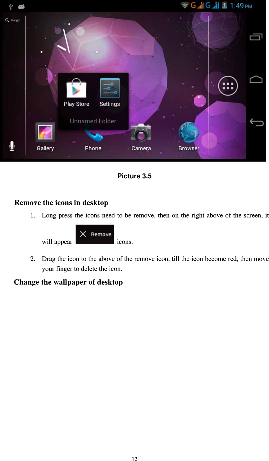     12 Picture 3.5  Remove the icons in desktop 1. Long press the icons need to be remove, then on the right above of the screen, it will appear   icons. 2. Drag the icon to the above of the remove icon, till the icon become red, then move your finger to delete the icon. Change the wallpaper of desktop 