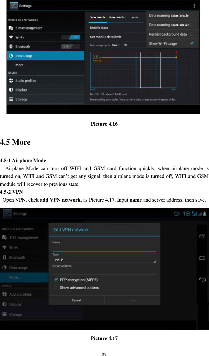     27 Picture 4.16 4.5 More   4.5-1 Airplane Mode   Airplane Mode can turn off WIFI and GSM card function quickly, when airplane mode is turned on, WIFI and GSM can’t get any signal, then airplane mode is turned off, WIFI and GSM module will recover to previous state. 4.5-2 VPN  Open VPN, click add VPN network, as Picture 4.17. Input name and server address, then save.  Picture 4.17 