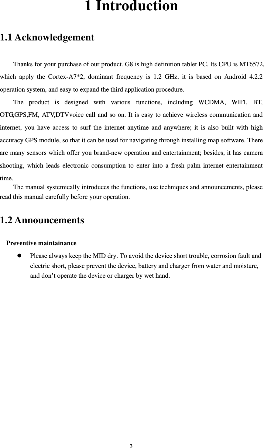     31 Introduction 1.1 Acknowledgement     Thanks for your purchase of our product. G8 is high definition tablet PC. Its CPU is MT6572, which apply the Cortex-A7*2, dominant frequency is 1.2 GHz, it is based on Android 4.2.2 operation system, and easy to expand the third application procedure. The product is designed with various functions, including WCDMA, WIFI, BT, OTG,GPS,FM, ATV,DTVvoice call and so on. It is easy to achieve wireless communication and internet, you have access to surf the internet anytime and anywhere; it is also built with high accuracy GPS module, so that it can be used for navigating through installing map software. There are many sensors which offer you brand-new operation and entertainment; besides, it has camera shooting, which leads electronic consumption to enter into a fresh palm internet entertainment time.  The manual systemically introduces the functions, use techniques and announcements, please read this manual carefully before your operation. 1.2 Announcements   Preventive maintainance   z Please always keep the MID dry. To avoid the device short trouble, corrosion fault and electric short, please prevent the device, battery and charger from water and moisture, and don’t operate the device or charger by wet hand. 