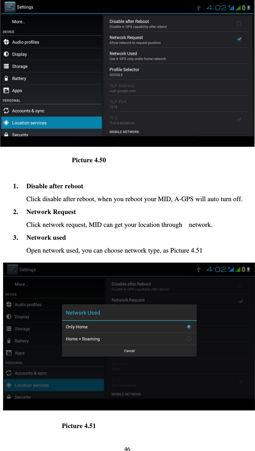     46                        Picture 4.50  1. Disable after reboot Click disable after reboot, when you reboot your MID, A-GPS will auto turn off. 2. Network Request Click network request, MID can get your location through    network. 3. Network used Open network used, you can choose network type, as Picture 4.51                      Picture 4.51 