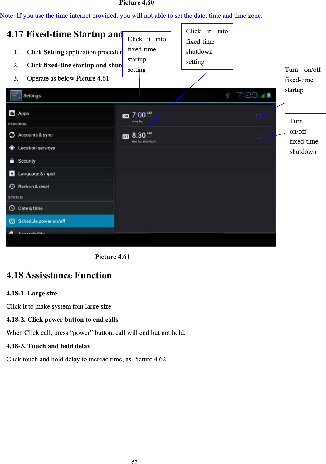     53                                   Picture 4.60   Note: If you use the time internet provided, you will not able to set the date, time and time zone. 4.17 Fixed-time Startup and Shutdown   1. Click Setting application procedure 2. Click fixed-tine startup and shutdown.   3. Operate as below Picture 4.61                                  Picture 4.61 4.18 Assisstance Function 4.18-1. Large size Click it to make system font large size 4.18-2. Click power button to end calls When Click call, press “power” button, call will end but not hold.   4.18-3. Touch and hold delay Click touch and hold delay to increae time, as Picture 4.62 Click it into fixed-time  startup setting Click it into fixed-time  shutdown setting Turn on/off fixed-time startup Turn on/off fixed-time shutdown 