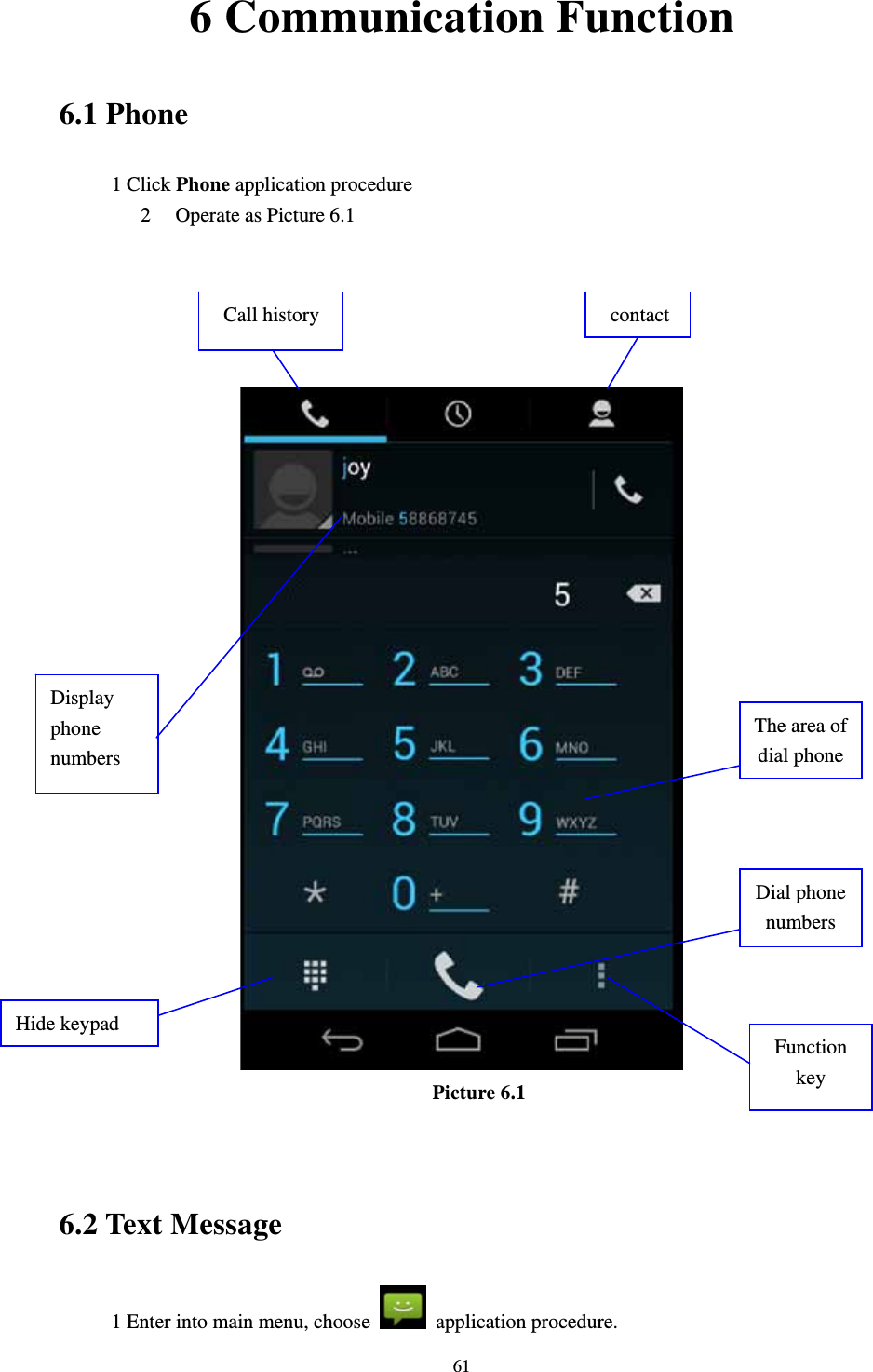     616 Communication Function 6.1 Phone 1 Click Phone application procedure 2 Operate as Picture 6.1       Picture 6.1   6.2 Text Message 1 Enter into main menu, choose   application procedure.     Display phone numbers Dial phone numbers The area of dial phone Call history  contactHide keypad Function key 