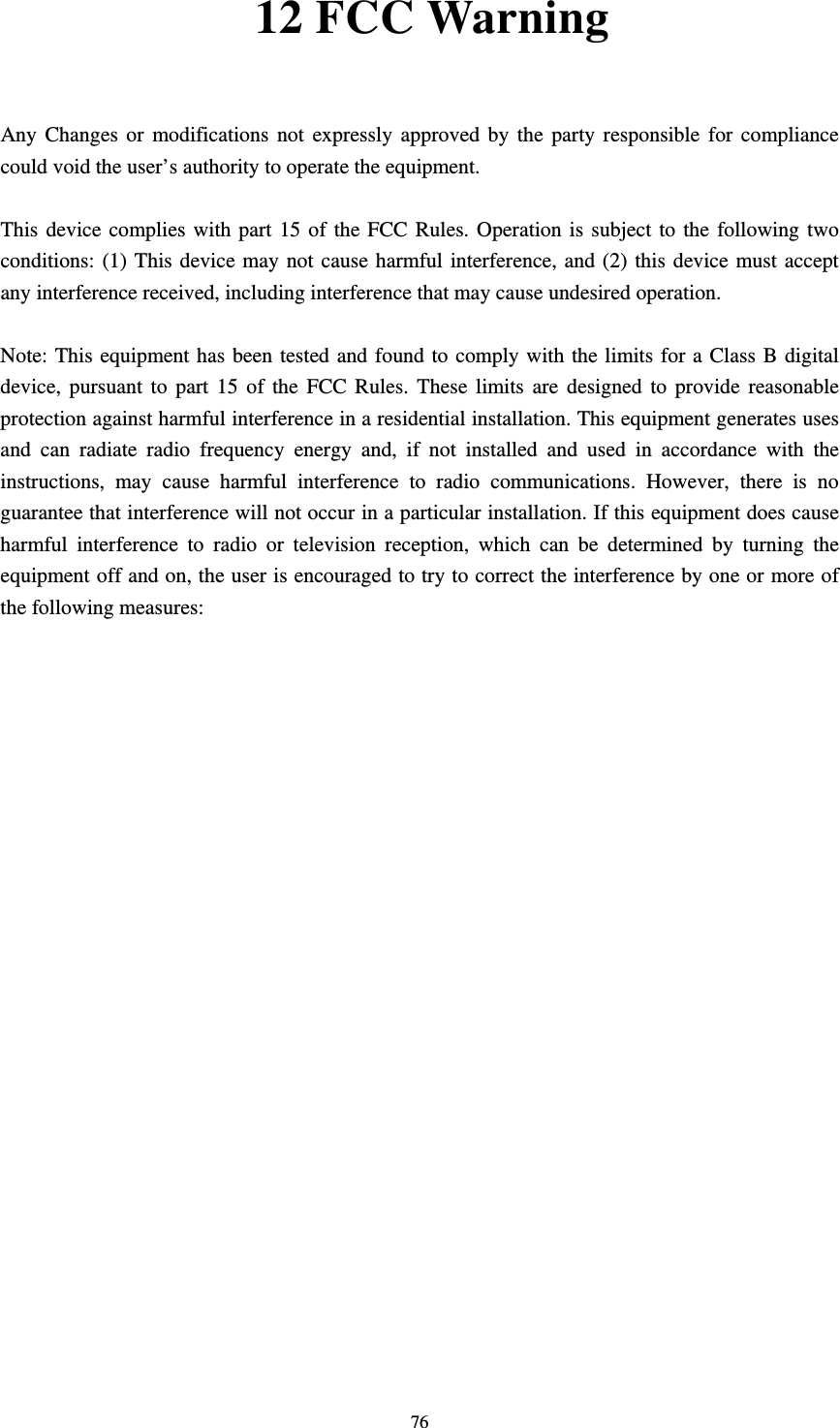    7612 FCC Warning  Any Changes or modifications not expressly approved by the party responsible for compliance could void the user’s authority to operate the equipment.      This device complies with part 15 of the FCC Rules. Operation is subject to the following two conditions: (1) This device may not cause harmful interference, and (2) this device must accept any interference received, including interference that may cause undesired operation.       Note: This equipment has been tested and found to comply with the limits for a Class B digital device, pursuant to part 15 of the FCC Rules. These limits are designed to provide reasonable protection against harmful interference in a residential installation. This equipment generates uses and can radiate radio frequency energy and, if not installed and used in accordance with the instructions, may cause harmful interference to radio communications. However, there is no guarantee that interference will not occur in a particular installation. If this equipment does cause harmful interference to radio or television reception, which can be determined by turning the equipment off and on, the user is encouraged to try to correct the interference by one or more of the following measures:       