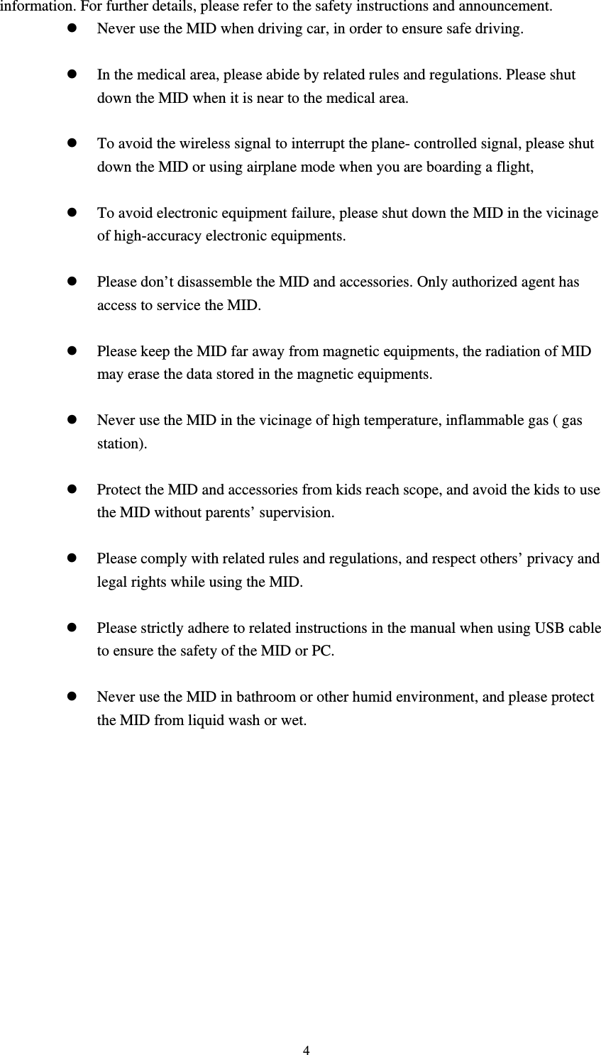     4information. For further details, please refer to the safety instructions and announcement. z Never use the MID when driving car, in order to ensure safe driving.  z In the medical area, please abide by related rules and regulations. Please shut down the MID when it is near to the medical area.  z To avoid the wireless signal to interrupt the plane- controlled signal, please shut down the MID or using airplane mode when you are boarding a flight,    z To avoid electronic equipment failure, please shut down the MID in the vicinage of high-accuracy electronic equipments.  z Please don’t disassemble the MID and accessories. Only authorized agent has access to service the MID.  z Please keep the MID far away from magnetic equipments, the radiation of MID may erase the data stored in the magnetic equipments.  z Never use the MID in the vicinage of high temperature, inflammable gas ( gas station).   z Protect the MID and accessories from kids reach scope, and avoid the kids to use the MID without parents’ supervision.  z Please comply with related rules and regulations, and respect others’ privacy and legal rights while using the MID.  z Please strictly adhere to related instructions in the manual when using USB cable to ensure the safety of the MID or PC.  z Never use the MID in bathroom or other humid environment, and please protect the MID from liquid wash or wet.           
