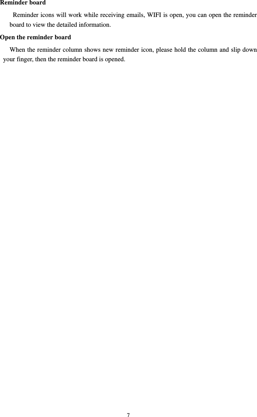     7  Reminder board   Reminder icons will work while receiving emails, WIFI is open, you can open the reminder board to view the detailed information. Open the reminder board When the reminder column shows new reminder icon, please hold the column and slip down your finger, then the reminder board is opened.    