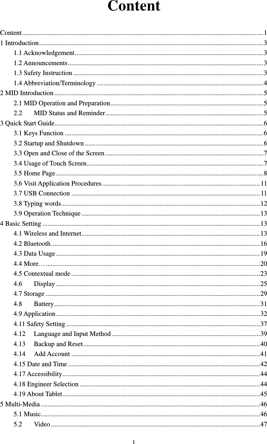     1Content Content .............................................................................................................................................. 11 Introduction .................................................................................................................................... 31.1 Acknowledgement ............................................................................................................... 31.2 Announcements ................................................................................................................... 31.3 Safety Instruction ................................................................................................................ 31.4 Abbreviation/Terminology .................................................................................................. 4 2 MID Introduction ........................................................................................................................... 52.1 MID Operation and Preparation .......................................................................................... 52.2MID Status and Reminder ............................................................................................. 53 Quick Start Guide ........................................................................................................................... 63.1 Keys Function ..................................................................................................................... 63.2 Startup and Shutdown ......................................................................................................... 63.3 Open and Close of the Screen ............................................................................................. 73.4 Usage of Touch Screen ........................................................................................................ 73.5 Home Page .......................................................................................................................... 83.6 Visit Application Procedures ............................................................................................. 113.7 USB Connection ............................................................................................................... 113.8 Typing words ..................................................................................................................... 123.9 Operation Technique ......................................................................................................... 134 Basic Setting ................................................................................................................................ 134.1 Wireless and Internet ......................................................................................................... 134.2 Bluetooth ........................................................................................................................... 164.3 Data Usage ........................................................................................................................ 194.4 More… .............................................................................................................................. 204.5 Contextual mode ............................................................................................................... 234.6Display ........................................................................................................................ 254.7 Storage .............................................................................................................................. 294.8Battery ......................................................................................................................... 314.9 Application ........................................................................................................................ 324.11 Safety Setting .................................................................................................................. 374.12Language and Input Method ....................................................................................... 394.13Backup and Reset ........................................................................................................ 404.14Add Account ............................................................................................................... 414.15 Date and Time ................................................................................................................. 424.17 Accessibility .................................................................................................................... 444.18 Engineer Selection .......................................................................................................... 444.19 About Tablet .................................................................................................................... 455 Multi-Media ................................................................................................................................. 465.1 Music ................................................................................................................................. 465.2Video ........................................................................................................................... 47