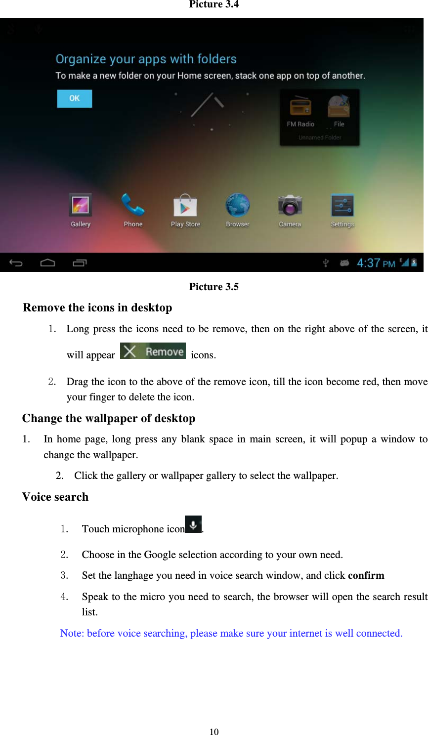     10Picture 3.4  Picture 3.5 Remove the icons in desktop 1. Long press the icons need to be remove, then on the right above of the screen, it will appear   icons. 2. Drag the icon to the above of the remove icon, till the icon become red, then move your finger to delete the icon. Change the wallpaper of desktop 1. In home page, long press any blank space in main screen, it will popup a window to change the wallpaper.   2. Click the gallery or wallpaper gallery to select the wallpaper. Voice search 1. Touch microphone icon .  2. Choose in the Google selection according to your own need. 3. Set the langhage you need in voice search window, and click confirm 4. Speak to the micro you need to search, the browser will open the search result list. Note: before voice searching, please make sure your internet is well connected.  